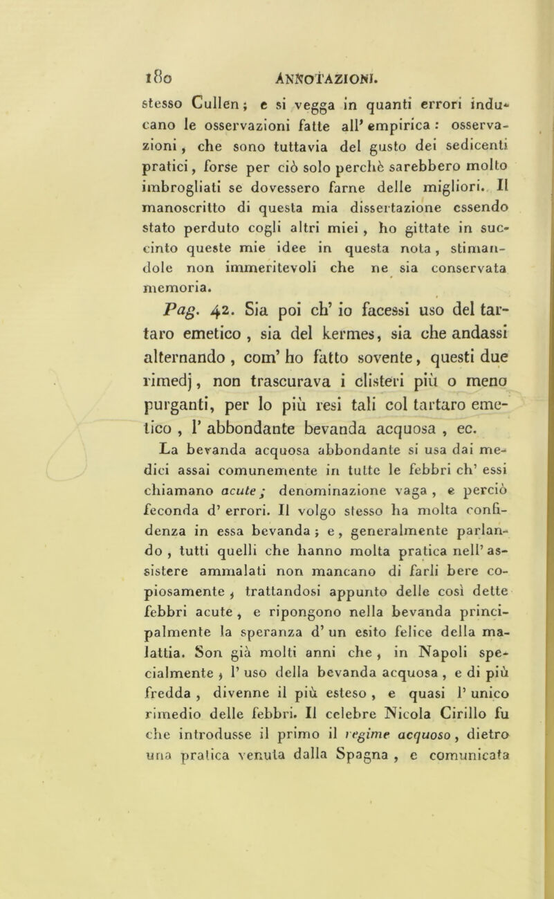 stesso Cullen ; e si vegga in quanti errori indù*- cano le osservazioni fatte all* empirica : osserva- zioni , che sono tuttavia del gusto dei sedicenti pratici, forse per ciò solo perché sarebbero molto imbrogliati se dovessero farne delle migliori.. Il manoscritto di questa mia dissertazione essendo stato perduto cogli altri miei , ho gittate in suc- cinto queste mie idee in questa nota, stiman- dole non immeritevoli che ne sia conservata memoria. Pag. 42. Sia poi eh’ io facessi uso del tar- taro emetico, sia del kermes, sia che andassi alternando , com’ ho fatto sovente, questi due rimedj, non trascurava i clisteri più o meno purganti, per lo più resi tali col tartaro eme- tico , r abbondante bevanda acquosa , ec. La bevanda acquosa abbondante si usa dai me- dici assai comunemente in tutte le febbri eh’ essi chiamano acute; denominazione vaga, e perciò feconda d’ errori. Il volgo stesso ha molta confi- denza in essa bevanda ; e , generalmente parlan- do , tutti quelli che hanno molta pratica nell’as- sistere ammalati non mancano di farli bere co- piosamente ^ trattandosi appunto delle così dette febbri acute, e ripongono nella bevanda princi- palmente la speranza d’ un esito felice della ma- lattia. Son già molti anni che , in Napoli spe- cialmente ) 1’ uso della bevanda acquosa, e di più fredda , divenne il più esteso , e quasi 1’ unico rimedio delle febbri. Il celebre Nicola Cirillo fu che introdusse il primo il regime acquoso , dietro una pratica venula dalla Spagna , c comunicata