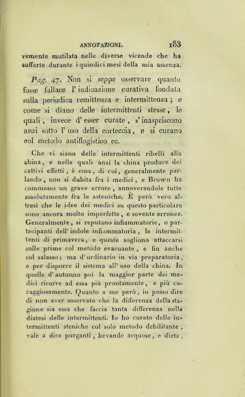 I ANNOTAZIONI. l83 veniente mutilata nelle diverse vicende che ha sofferte durante i quindici mesi della mia assenza, Pag. 47. Non si seppe osservare quanto fosse fallace l’indicazione curativa fondata sulla periodica remittenza e intermittenza ; e come si diano delle intermittenti stesse, le quali, invece d’esser curate, s’inaspriscono anzi sotto l’uso della corteccia, e si curano col metodo antiflogistico ec. Che vi siano delle intermittenti ribelli alla china, e nelle quali anzi la china produce dei cattivi effetti, è cosa, di cui, generalmente par- lando , non si dubita fra i medici , e Brown ha commesso un grave errore , annoverandole tutte assolutamente fra le asteniche. E però vero al- tresì che le idee dei medici su questo particolare sono ancora molto imperfette, e sovente erronee. Generalmente, si reputano infiammatorie, o par- tecipanti dell’ indole infiammatoria , le intermit- tenti di primavera, e queste sogliono attaccarsi sulle prime col metodo evacuante , e fin anche col salasso; ma d’ordinario in via preparatoria, e per disporre il sistema all’ uso della china. In quelle d’autunno poi la maggior parte dei me- dici ricorre ad essa più prontamente, e più co- raggiosamente. Guanto a me però, io posso dire di non aver osservato che la differenza della sta- gione sia essa che faccia tanta differenza nella diatesi delle intermittenti. Io ho curato delle in- termittenti steniche col solo metodo debilitante , vale a dire purganti, bevande acquose, e dieta,