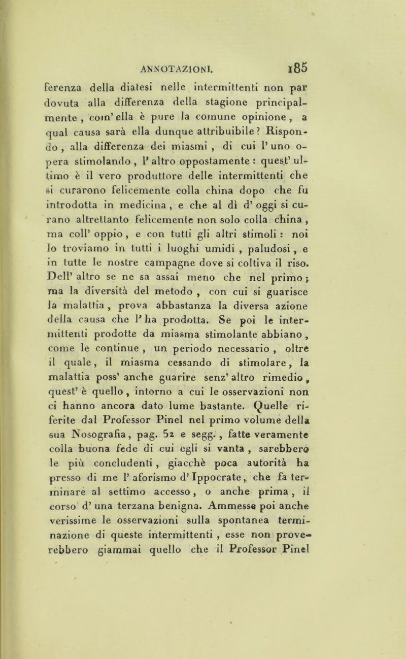 fereiiza della diatesi nelle intermittenti non par dovuta alla differenza della stagione principal- mente , coin’ella è pure la comune opinione, a qual causa sarà ella dunque attribuibile ? Rispon- do , alla differenza del miasmi , di cui 1’ uno o- pera stimolando, P altro oppostamente : quest’ul- timo è il vero produttore delle intermittenti cbe si curarono felicemente colla china dopo che fu introdotta in medicina , e che al dì d’ oggi si cu- rano altrettanto felicemente non solo colla china , ma coll’ oppio , e con tutti gli altri stimoli : noi 10 troviamo in tutti i luoghi umidi , paludosi, e in tutte le nostre campagne dove si coltiva il riso. Dell’ altro se ne sa assai meno che nel primo ; ma la diversità del metodo , con cui si guarisce la malattia , prova abbastanza la diversa azione della causa che P ha prodotta. Se poi le inter- mittenti prodotte da miasma stimolante abbiano, come le continue , un periodo necessario , oltre 11 quale, il miasma cessando di stimolare, la malattia poss’ anche guarire senz’ altro rimedio, quest’ è quello, intorno a cui le osservazioni non ci hanno ancora dato lume bastante. Quelle ri- ferite dal Professor Pinel nel primo volume della sua Nosografia, pag. Sa e segg. , fatte veramente colla buona fede di cui egli si vanta , sarebbero le più concludenti , giacché poca autorità ha presso di me 1’aforismo d’Ippocrate, che fa ter- minare al settimo accesso, o anche prima, il corso d’ una terzana benigna. Ammesse poi anche verissime le osservazioni sulla spontanea termi- nazione di queste intermittenti , esse non prove- rebbero giammai quello che il Professor Pinel