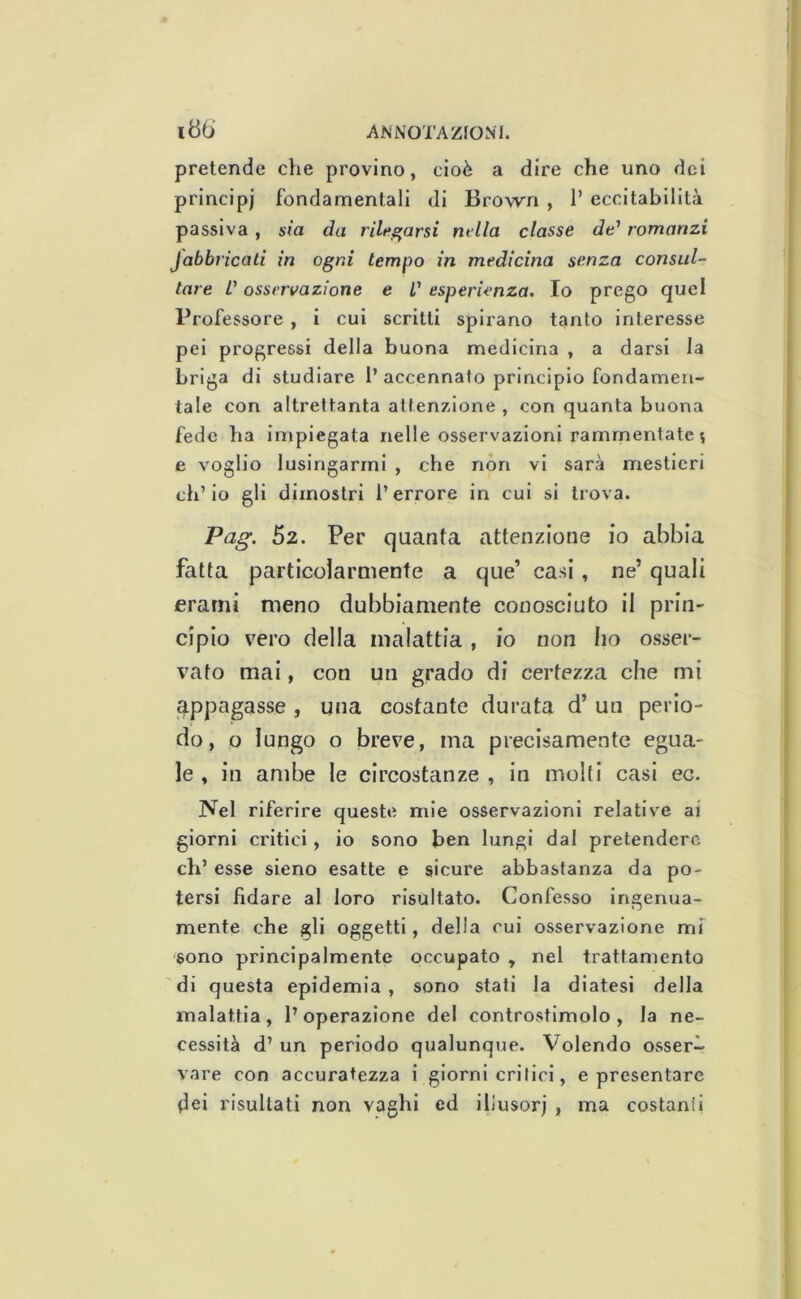 pretende che provino, cioè a dire che uno dei principi fondamentali di Brown , P eccitabilità passiva, sia da rilegarsi ru lla classe de' romanzi fabbricati in ogni tempo in medicina senza consul- tare L'osservazione e V esperienza. Io prego quel Professore , 1 cui scritti spirano tanto interesse pel progressi della buona medicina , a darsi la briga di studiare P accennato principio fondamen- tale con altrettanta attenzione , con quanta buona fede ha impiegata nelle osservazioni rammentate 5 e voglio lusingarmi , che non vi sarà mestieri ch’io gli dimostri l’errore in cui si trova. Pag. 52. Per quanta attenzione io abbia fatta particolarmente a que’ casi , ne’ quali erarni meno dubbiamente conosciuto il prin- cipio vero della malattia , io non ho osser- vato mai, con un grado di certezza che mi appagasse , una costante durata d’ un perio- do, o lungo o breve, ma precisamente egua- le , in ambe le circostanze , in molti casi ec. Nel riferire queste mie osservazioni relative ai giorni critici, io sono ben lungi dal pretendere eh’ esse sieno esatte e sicure abbastanza da po- tersi fidare al loro risultato. Confesso ingenua- mente che gli oggetti, della cui osservazione mf sono principalmente occupato , nel trattamento di questa epidemia , sono stati la diatesi della malattia, l’operazione del controstlmolo , la ne- cessità d’ un periodo qualunque. Volendo osser- vare con accuratezza i giorni critici, e presentare dei risultati non vaghi ed illusori , ma costanti