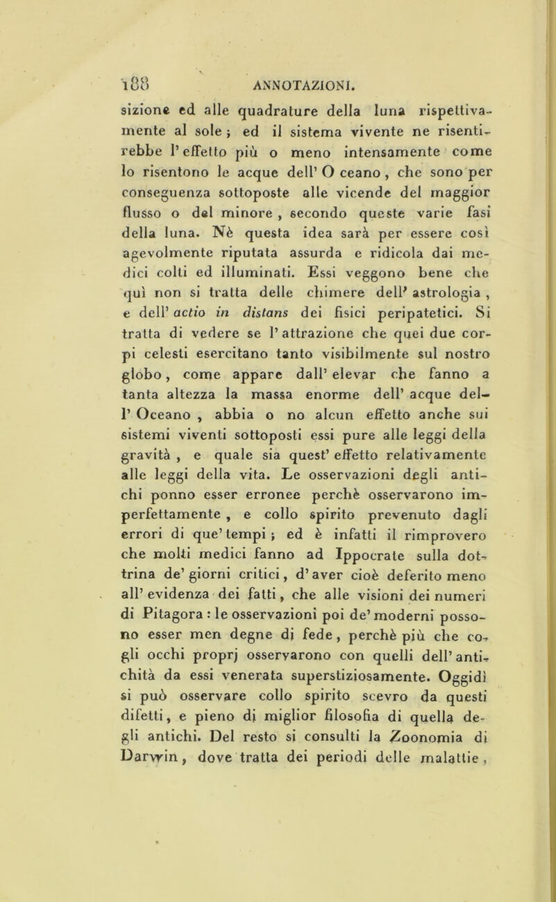 sizione ed alle quadrature della luna rispettiva- mente al sole ; ed il sistema vivente ne risenti- rebbe l’effetto più o meno intensamente come lo risentono le acque dell’Oceano, che sono per conseguenza sottoposte alle vicende del maggior flusso o del minore , secondo queste varie fasi della luna. Nè questa idea sarà per essere così agevolmente riputata assurda e ridicola dai me- dici colli ed illuminati. Essi veggono bene che qui non si tratta delle chimere delP astrologia , e dell’ actio in distans dei fisici peripatetici. Si tratta di vedere se l’attrazione che quei due cor- pi celesti esercitano tanto visibilmente sul nostro globo, come appare dall’ elevar che fanno a tanta altezza la massa enorme dell’ acque del- r Oceano , abbia o no alcun effetto anche sui sistemi viventi sottoposti essi pure alle leggi della gravità , e quale sia quest’ effetto relativamente alle leggi della vita. Le osservazioni degli anti- chi ponno esser erronee perchè osservarono im- perfettamente , e collo spirito prevenuto dagli errori di que’tempi; ed è infatti il rimprovero che moki medici fanno ad Ippocrale sulla dot- trina de’giorni critici, d’aver cioè deferitomene all’ evidenza dei fatti, che alle visioni dei numeri di Pitagora : le osservazioni poi de’moderni posso- no esser men degne di fede, perchè più che co- gli occhi propri osservarono con quelli dell’anti- chità da essi venerata superstiziosamente. Oggidì si può osservare collo spirito scevro da questi difetti, e pieno di miglior filosofia di quella de- gli antichi. Del resto si consulti la 2oonomia di Darwin, dove tratta dei periodi delle malattie ,