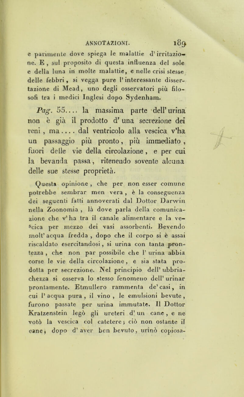 e paiimeiile dove spiega le malattie d’irritazio- ne. E , sul proposito di questa influenza del sole e della luna in molte malattie, e nelle crisi stesse delle febbri, si vegga pure l’interessante disser- tazione di Mead, uno degli osservatori più filo- sofi tra i medici Inglesi dopo Sydenham. Pag. 55.... la massima parte dell’urina non è già il prodotto d’una secrezione dei reni , ma.... dal ventricolo alla vescica v’ha un passaggio più pronto, più Immediato , fuori delle vie della circolazione, e per cui la bevanda passa, ritenendo sovente alcuna delle sue stesse proprietà. Questa opinione , che per non esser comune potrebbe sembrar men vera , è la conseguenza dei seguenti fatti annoverati dal Dottor Darwin nella Zoonomia , là dove parla della comunica- zione che v’ ha tra il canale alimentare e la ve- scica per mezzo dei vasi assorbenti. Bevendo molt’ acqua fredda , dopo che il corpo si è assai riscaldato esercitandosi, si urina con tanta pron- tezza , che non par possibile che 1’ urina abbia corse le vie della circolazione , e sia stata pro- dotta per secrezione. Nel principio dell’ ubbria- chezza si osserva lo stesso fenomeno dell’ urinar prontamente. Etmullero rammenta de’ casi, in cui 1’ acqua pura , il vino , le emulsioni bevute , furono passate per urina Immutate. Il Dottor Kralzenstein legò gli ureteri d’un cane, e ne votò la vescica col catetere ; ciò non ostante il eanej dopo d’aver ben bevuto, urinò copiosa-