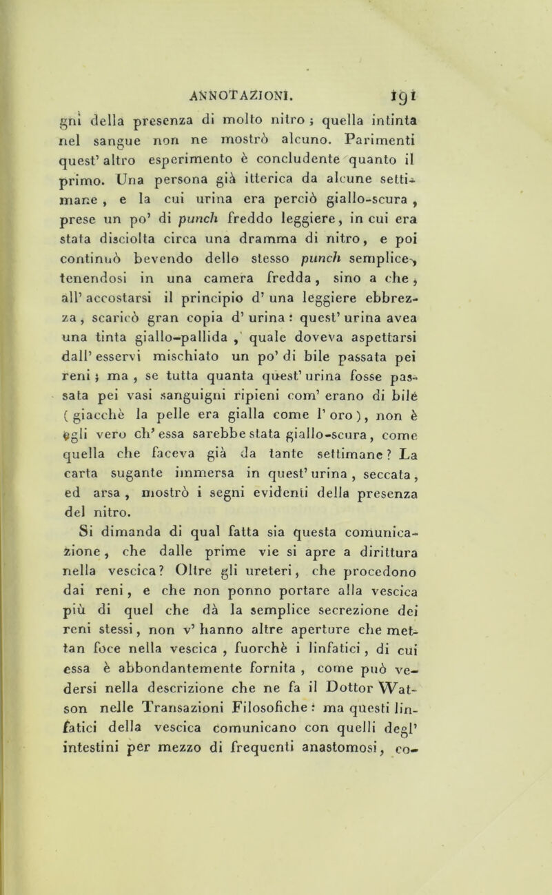 gnì della presenza di molto nitro ; quella intinta nel sangue non ne mostrò alcuno. Parimenti quest’ altro esperimento è concludente quanto il primo. Una persona già itterica da alcune setti-s- mane , e la cui urina era perciò giallo-scura , prese un po’ di punch freddo leggiere, in cui era stata disciolta circa una dramma di nitro, e poi continuò bevendo dello stesso punch semplice-, tenendosi in una camera fredda, sino a che, all’ accostarsi il principio d’ una leggiere ebbrez- za, scaricò gran copia d’urina : quest’urina avea una tinta giallo-pallida quale doveva aspettarsi dall’esservi mischiato un po’di bile passata pei reni j ma , se tutta quanta quest’ urina fosse pas- sata pei vasi sanguigni ripieni com’ erano di bile (giacche la pelle era gialla come l’oro), non è (^gli vero eh’essa sarebbe stata giallo-scura, come quella che faceva già da tante settimane ? La carta sugante immersa in quest’ urina , seccata , ed arsa , mostrò i segni evidenti della presenza del nitro. Si dimanda di qual fatta sia questa comunica- zione , che dalle prime vie si apre a dirittura nella vescica? Oltre gli ureteri, che procedono dai reni, e che non ponno portare alla vescica più di quel che dà la semplice secrezione dei reni stessi, non v’ hanno altre aperture che met- tan foce nella vescica , fuorché i linfatici, di cui essa è abbondantemente fornita , come può ve- dersi nella descrizione che ne fa il Dottor Wat- son nelle Transazioni Filosofiche t ma questi lin- fatici della vescica comunicano con quelli degl’ intestini per mezzo di frequenti anastomosi, co-