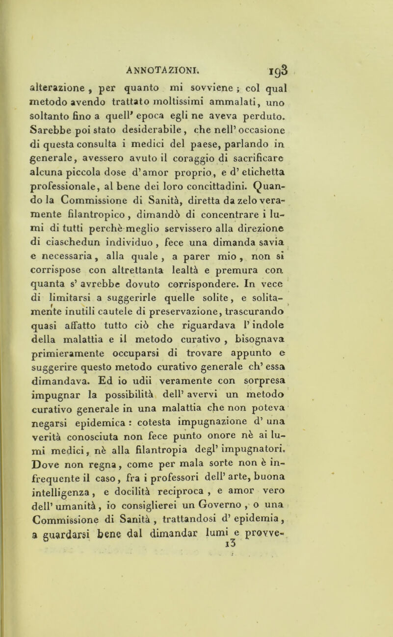 alterazione , per quanto mi sovviene ; col qual metodo avendo trattato moltissimi ammalati, uno soltanto fino a quell* epoca egli ne aveva perduto. Sarebbe poi stato desiderabile, che nell’occasione di questa consulta i medici del paese, parlando in generale, avessero avutoli coraggio di sacrificare alcuna piccola dose d’amor proprio, e d’etichetta professionale, al bene dei loro concittadini. Quan- do la Commissione di Sanità, diretta da zelo vera- mente filantropico , dimandò di concentrare i lu- mi di tutti perchè meglio servissero alla direzione di ciaschedun individuo, fece una dimanda savia e necessaria, alla quale , a parer mio, non sì corrispose con altrettanta lealtà e premura con quanta s’ avrebbe dovuto corrispondere. In vece di limitarsi a suggerirle quelle solite, e solita- mente inutili cautele di preservazione, trascurando quasi allatto tutto ciò che riguardava l’indole della malattia e il metodo curativo , bisognava primieramente occuparsi di trovare appunto e suggerire questo metodo curativo generale eh’ essa dimandava. Ed io udii veramente con sorpresa impugnar la possibilità dell’ avervi un metodo curativo generale in una malattia che non poteva negarsi epidemica : cotesta impugnazione d’ una verità conosciuta non fece punto onore ne ai lu- mi medici, nè alla filantropia degl’ impugnatori. Dove non regna, come per mala sorte non è in- frequente il caso, fra i professori dell’arte, buona intelligenza, e docilità reciproca , e amor vero dell’ umanità, io consiglierei un Governo , o una Commissione di Sanità , trattandosi d’ epidemia, a guardarsi bene dal dimandar lumi e provve-