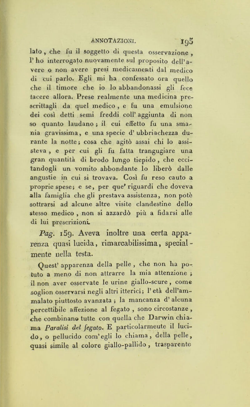 lato, che fu il soggetto di questa osservazione , l’ho interrogato nuovamente sui proposito dell’a- vere o non avere presi medicamenti dal medico di cui parlo. Egli mi ha confessato ora quello che il timore che io lo abbandonassi gli fece tacere allora. Prese realmente una medicina pre- scrittagli da quel medico , e fu una emulsione dei così detti semi freddi coll’ aggiunta di non so quanto laudano} il cui effetto fu una sma^ nia gravissima, e una specie d’ ubbriachezza du- rante la notte ; cosa che agitò assai chi lo assi- steva , e per cui gli fu fatta trangugiare una gran quantità di brodo lungo tiepido , che ecci- tandogli un vomito abbondante lo liberò dalle angustie in cui si trovava. Così fu reso cauto a proprie spese; e se, per que'riguardi che doveva alla famiglia che gli prestava assistenza, non potè sottrarsi ad alcune altre visite clandestine dello stesso medico , non si azzardò più a fidarsi alle di lui prescrizioni, Pag. i5g. Aveva inoltre una certa appa- renza quasi lucida, rimarcabilissima, special - mente nella testa. Quest’ apparenza della pelle , che non ha po- tuto a meno di non attrarre la mia attenzione ; il non aver osservate le urine giallo-scure, come soglion osservarsi negli altri itterici; l’età dell’am- malato piuttosto avanzata ; la mancanza d’ alcuna percettibile affezione al fegato , sono circostanze, che combinano tutte con quella che Darwin chia- ma Paralisi del fegato. E particolarmente il luci- do, o pellucido com’egli lo chiama, della pelle, quasi simile al colore giallo-pallido , trasparente