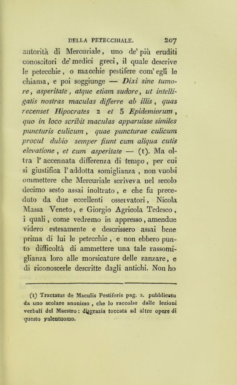 autorità di Mercuriale, uno de’ più eruditi conoscitori de’ medici greci, il quale descrive le petecchie, o macchie pestifere com’ egli le chiama, e poi soggiunge — Dixi sine tumo- re , asperitate, atque etiam sudore, ut intelli- gatis nosiras maculas dlfferre ah illis, quas rccenset Hipocrates 2 e/ 5 Epidemiorum, quo in loco scribit maculas apparuisse similes piincturis culicum , quae puncturae culicum prociil duhio semper filini cum aliqua cuiis elevatione , et cum asperitate — (t). Ma ol- irà 1’ accennata differenza di tempo, per cui si giustifica r addotta somiglianza , non vuoisi ommettere che Mercuriale scriveva nel secolo decimo sesto assai inoltrato, e che fu prece- duto da due eccellenti osservatori, Nicola Massa Veneto, e Giorgio Agricola Tedesco, i quali, come vedremo in appresso, amendue videro estesamente e descrissero assai bene prima di lui le petecchie , e non ebbero pun- to difficoltà di ammettere una tale rassomi- glianza loro alle morsicature delle zanzare, e di riconoscerle descritte dagli antichi. Non ho Ct^ Tractatus de Maculis Pestiferis pag. 2. pubblicato da uno scolare anonimo , che lo raccolse dalle lezioni verbali del Maestro: disgrazia toccata ad altre opere di questo valentuomo.