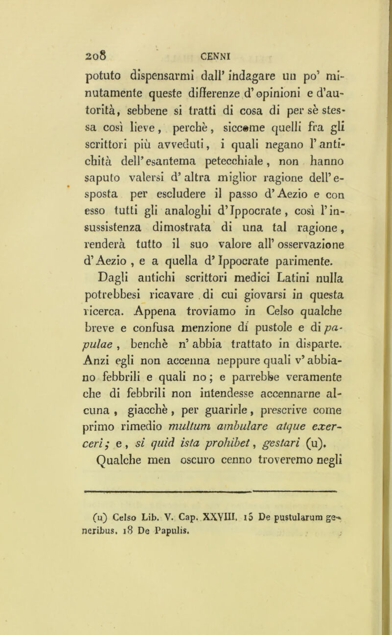 potuto dispensarmi dall* indagare un po’ mi- nutamente queste differenze d’opinioni e d’au- torità, sebbene si tratti di cosa di per se stes- sa così lieve, perchè, sicc»me quelli fra gli scrittori più avveduti, i quali negano l’anti- chità dell’esantema petecchiale, non hanno saputo valersi d’altra miglior ragione dell’e- sposta per escludere il passo d’Aezio e con esso tutti gli analoghi d’Ippocrate, cosi l’in- sussistenza dimostrata di una tal ragione, renderà tutto il suo valore all’ osservazione d’Aezio , e a quella d* Ippocrate parimente. Dagli antichi scrittori medici Latini nulla potrebbesi ricavare di cui giovarsi in questa ricerca. Appena troviamo in Celso qualche breve e confusa menzione di pustole e di pulae , benché n’ abbia trattato in disparte. Anzi egli non accenna neppure quali v’ abbia- no febbrili e quali no ; e parrebbe veramente che di febbrili non intendesse accennarne al- cuna , giacche, per guarirle, prescrive come primo rimedio multum ambulare aique exer- ceri ; e , sì quid ista prohibet, gestari (u). Qualche men oscuro cenno troveremo negli Cu) Celso Lib. V. Cap. XXYHI. i5 De pustularum ge-* neribus. 18 De Papulis.