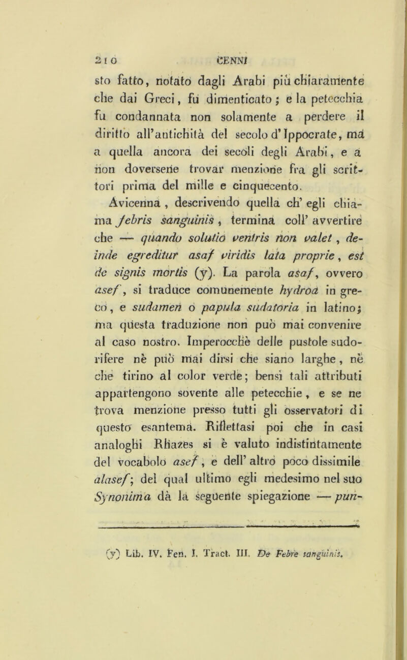 sfo fatto, notato dagli Arabi più cKiaràmente che dai Greci, fu dimenticato ; e la petecchia fu condannata non solamente a perdere il diritto all’antichità del secolo d’Ippocrate, ma, a quella ancora dei secoli degli Arabi, e a non doversene trovar menzione fra gli scrit- tori prima del nriille e cinquecento. Avicenna , descrivendo quella eh’ egli chia- ma Jebris sanguinis , termina coli’ avvertire che —* quando solatìo veniris non valet, de- inde egreditar asaf t^ìridis lata proprie, est de signis mortis (y). La paròla asa/^ ovvero asefy si traduce comunemente hydroa in gre- co, e siidamen o papaia sudatoria in latino; ma questa traduzióne non può mai convenire al caso nostro. Imperocché delle pustole sudo- rifere nè piiò mai dirsi che siano larghe, nè che tirino al color verde; ben.si tali attributi appartengono sovente alle petecchie , e se ne trova menzione presso tutti gli os.servatori di questo esantema. Riflettasi poi che in casi analoghi Rhazes si è valuto indistintamente del vocabolo asefy e dell’altro pòco dissimile alasef; dei qual ultimo egli medesimo nel suo Synonima dà la seguente spiegazione — pun- \j) Lib. IV. Een. I. Traci. III. De Febre sanguinisi