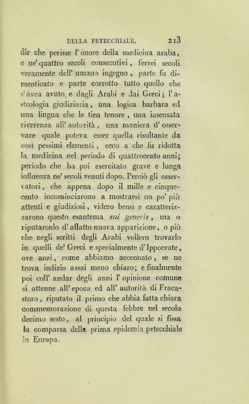 ilir che perisse l’onore della medicina araba, e ne’ quattro secoli consecutivi, ferrei secoli veramente dell’ umano ingegno , parte fu di- menticato e parte corrotto tutto quello che s’avea avuto e dagli Arabi e dai Greci; l’a- strologia giudiziaria, una logica barbara ed una lingua che le tieii tenore , una insensata rim’enza all’ autorità , una maniera d’ osser- vare quale poteva esser quella risultante da così pessimi elementi , ecco a che fu ridotta la medicina nel periodo di quattrocento annij periodo che ha poi esercitato grave e lunga influenza ne’ secoli venuti dopo. Perciò gli osser- vatori , che appena dopo il mille e cinque- cento incominciarono a mostrarsi un po’ più attenti e giudiziosi, videro bensì e caratteriz- zarono questo esantema si/i generis, ma o riputaronlo d’affatto nuova apparizione, o più che negli scritti degli Arabi vollero trovarlo in quelli de’Greci e specialmente d’Tppocrate, ove anzi, come abbiamo accennato, se ne trova indizio assai meno chiaro; è finalmente poi coir andar degli anni 1’ opinione comune si attenne all’epoca ed all’autorità di Fraca- storo , riputato il primo che abbia fatta chiara commemorazione di questa febbre nel secolo decimo sesto, al principio del quale si fissa !a comparsa della prima epidemia petecchiale in Europa.