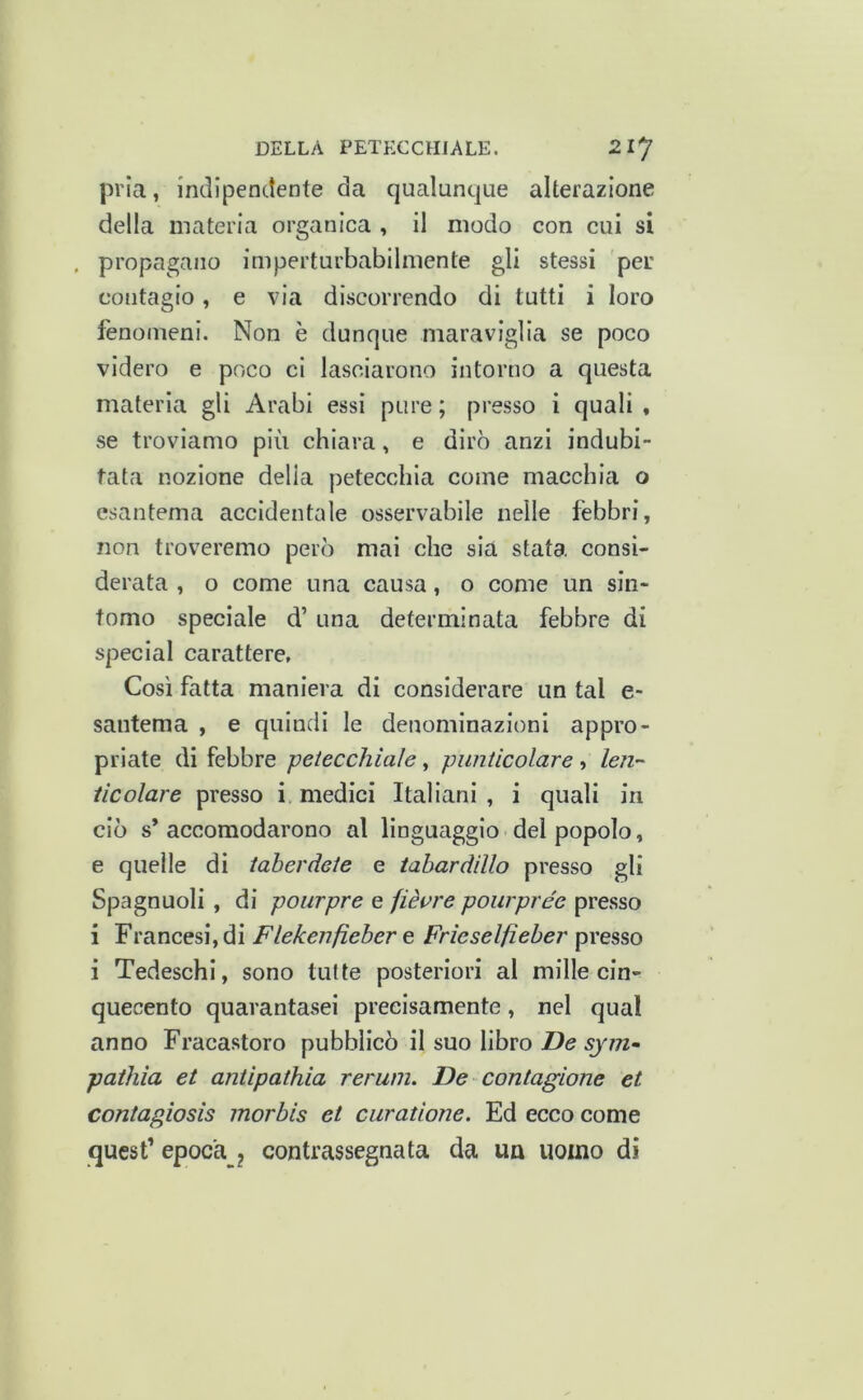 pria, indipenctente da qualunque alterazione della materia organica , il modo con cui si . propagano imperturbabilmente gli stessi per contagio, e via discorrendo di tutti i loro fenomeni. Non è dunque maraviglia se poco videro e poco ci lasciarono intorno a questa materia gli Arabi essi pure ; presso i quali , se troviamo più chiara, e dirò anzi indubi- tata nozione delia petecchia come macchia o esantema accidentale osservabile nelle febbri, non troveremo però mai che sia stata consi- derata , o come una causa, o come un sin- tomo speciale d’ una determinata febbre di special carattere, Così fatta maniera di considerare un tal e- santema , e quindi le denominazioni appro- priate di febbre petecchiale, pimtlcolare , len~' iicolare presso i medici Italiani , i quali in ciò s* accomodarono al linguaggio dei popolo, e quelle di taberdete e iabardillo presso gli Spagnuoli, di pourpre e fièvre pourprée presso i Francesi, di Flekenfieber e Frìeselfieber presso i Tedeschi, sono tutte posteriori al millecin- quecento quarantasei precisamente, nel qual anno Fracastoro pubblicò il suo libro pathia et antipathia rerum. De contagiane et contagiosis inorbis et curatione. Ed ecco come quest’ epoca ^ contrassegnata da un uomo di