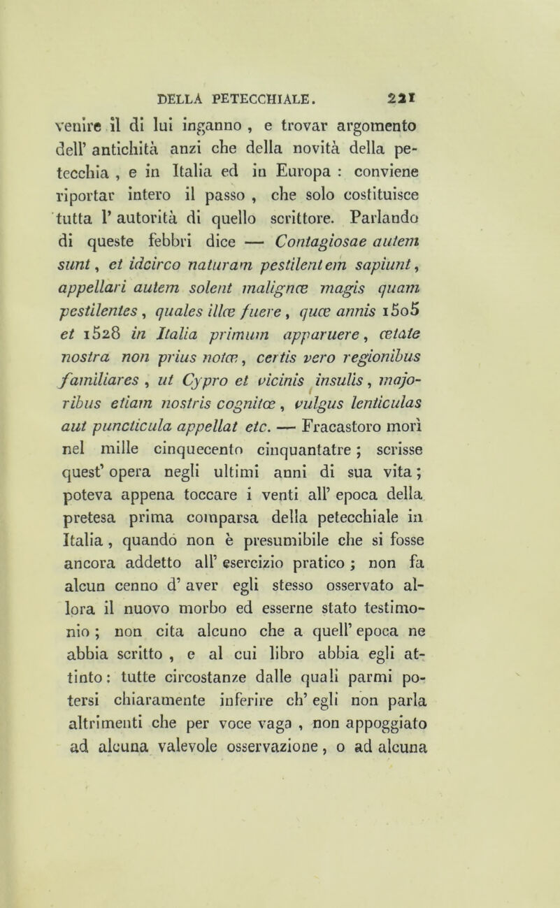 venire il di lui inganno, e trovar argomento deir antichità anzi che della novità della pe- tecchia , e in Italia ed in Europa : conviene riportar Intero il passo , che solo costituisce tutta r autorità di quello scrittore. Parlando di queste febbri dice — Contagiosae aiitem simt ^ et idcirco natiiram pestìlentem sapiiint, appellal i auiem solent malìgncB magis quam pcstilenies, quales ilice fuere , quae annis i5o5 et i528 in Italia prirniim apparuere, retate nostra non prius notce,, certis vero regionihus famìUares ^ ut Cypro et uicinis ^insulìs ^ inajo- ribus etiam nostris cognitce, vulgus lenticulas aut pimciicLila appellat etc. — Fracastoro morì nel mille cinquecento clnquantatre ; scrisse quest’ opera negli ultimi anni di sua vita ; poteva appena toccare i venti all’ epoca della pretesa prima comparsa della petecchiale in Italia, quando non è presumibile che si fosse ancora addetto all’ esercizio pratico ; non fa alcun cenno d’aver egli stesso osservato al- lora il nuovo morbo ed esserne stato testimo- nio ; non cita alcuno che a quell’ epoca ne abbia scritto , e al cui libro abbia egli at- tinto: tutte circostanze dalle quali parmi po- tersi chiaramente inferire eh’ egli non parla altrimenti che per voce vaga , non appoggiato ad alcuna valevole osservazione, o ad alcuna