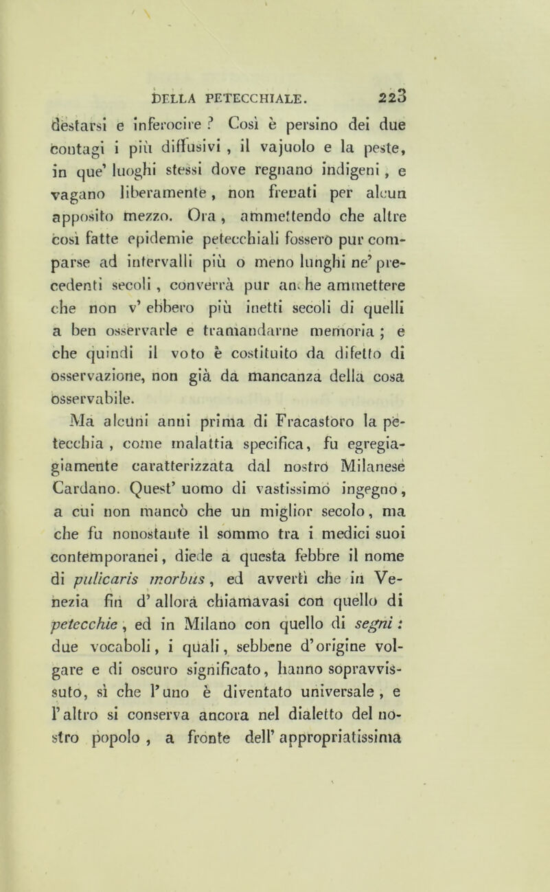 destarsi e Inferocire ? Cosi è persino del due contagi i più disusivi , il vajuolo e la peste, in que’ luoghi stessi dove regnano indigeni, e vagano liberamente, non frenati per alcun apposito mezzo. Ora, ammettendo che altre cosi fatte epidemie petecchiali fossero pur com- parse ad intervalli più o meno lunghi ne’pre- cedenti secoli, converrà pur an.he ammettere che non v’ ebbero più inetti secoli di quelli a ben osservarle e tramandarne memoria ; e che quindi il voto è costituito da difetto di osservazione, non già da mancanza della cosa osservabile. Ma alcuni anni prima di Fracastoro la pe- tecchia , come malattia specifica, fu egregia- giamente caratterizzata dal nostro Milanese Cardano. Quest’ uomo di vastissimo ingegno, a cui non mancò che un miglior secolo, ma che fu nonostante il sommo tra i medici suoi contemporanei, diede a questa febbre il nome di piiUcaris morbus, ed avvertì che in Ve- nezia fin d’ allora chiamavasi cori quello di petecchie, ed in Milano con quello di segni : due vocaboli, i qUali, sebbene d’origine vol- gare e di oscuro significato, hanno sopravvis- suto, sì che l’uno è diventato universale, e l’altro si conserva ancora nel dialetto del no- stro popolo , a fronte dell’ appropriatissima