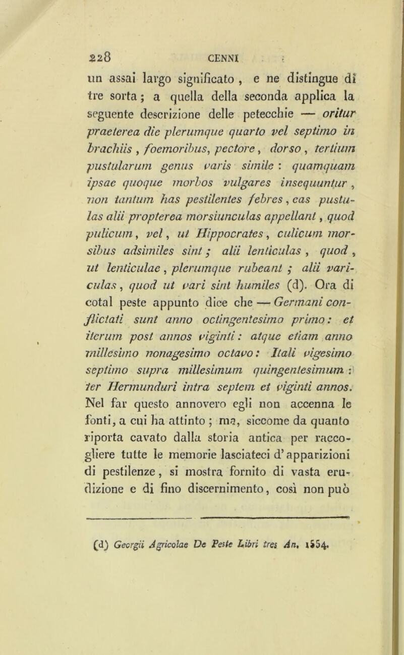 un assai largo significato , e ne distingue di tre sorta ; a quella della seconda applica la seguente descrizione delle petecchie — oritur praeterea die plerumque quarto vel septimo in hracliìis , foemorihus, pectore, dorso , tertìum pustularum genus varis simile : quamquam ipsae quoque morhos vulgares insequuntur, non tantum has pesiilentes fehres, cas puslu- las ala propterea morsiunculas appellant, quod pulicum, vel, ut Hippocrates, cuUcuni mor- sibus adsimiles sint ; alii lenlìculas , quod , ut lenticulac, plerumque ruheant ; alii vari- culas, quod ut vari sint humiles (d). Ora di cotal peste appunto dice che — Germani con- jliciati sunt anno octlngentesimo primo: et iteriim post annos vigiliti: atque edam anno millesimo nonagesimo octavo: Itali vigesimo septimo supra millesimum quingenlesimiim ter Hermunduri intra septem et vigniti annos. Nel far questo annovero egli non accenna le fonti, a cui ha attinto ; ma, siccome da quanto riporta cavato dalla storia antica per racco- gliere tutte le memorie lasciateci d’apparizioni di pestilenze, si mostra fornito di vasta eru-r dizione e di fino discernimento, così non può (d) Gecrgii J^ricolae De Peste Libri ires An, |SS4.