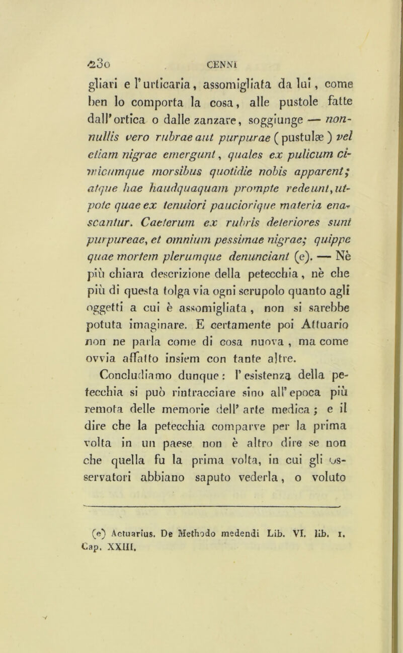 gliai'i e l’urticaria, assomigliata da lui, come I)en lo comporta la cosa, alle pustole fatte dalf ortica o dalle zanzare, soggiunge — non- nullis vero rnhraeaiit purpurae vel etlam nlgrae emergunt, qiiales ex pulìcum ci- viìcnmque morsibus qiiotidie nobis apparent; atque hae haucìquaquani promple redeimt^ut- poic quaeex tenuìori pandorique materia ena^ scantur, Caeteriim ex ru/>ris deteriores sunt purpureae^ et omnium peasimae nigrae; qiiippe quae mortem plerumque denundant (e). — Nè più chiara descrizione della petecchia, nè che più di questa tolga via ogni scrupolo quanto agli oggetti a cui è assomigliata, non si sarebbe potuta imaginare. E certamente poi Attuario non ne parla come di cosa nuova , ma come ovvia affatto insiem con tante altre. Concludiamo dunque: l’esistenza della pe- tecchia si può rintracciare sino all’epoca più remota delle memorie dell’ arte medica ; e il dire che la petecchia comparve per la prima volta in un paese non è altro dire se non che quella fu la prima volta, in cui gli <js- servatori abbiano saputo vederla, o voluto (e) Actuarlus. De Methodo medendi Lib. VI. llb. i.