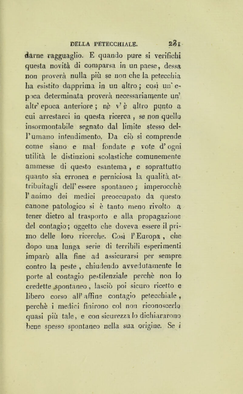darne ragguaglio. E quando pure si verifichi questa novità di comparsa in un paese, dessa non proverà nulla più se non che la petecchia ha esistito dapprima in un altro j cosi un' e- p )ca determinata proverà necessariamente un’ alti-’ epoca anteriore ; np v’ p ahi’Q pqnto a cui arrestarci in questa ricerca , se non quello insormontabile segnato dal limite stesso del- l’umano intendimento. Da ciò si comprende come siano e mal fondate p vote d’ogni utilità le distinzioni scolastiche comunemente ammesse di questo esantema, e soprattutto quanto sia erronea e perniciosa la qualità at- tribuitagli dell’essere spontaneo; imperocché l’animo dei medici preoccupato da questo canone patologico si è tanto meno rivolto a tener dietro al trasporto e alla propagazione del contagio ; oggetto che doveva essere il pri- mo delle loro ricerche. Così f Europa , che dopo una lunga serie di terribili esperimenti imparò alla fine ad assicurarsi per sempre contro la peste , chiudendo avvedutamente le porte al contagio pestilenziale perchè non lo credette j>pontaneo, lasciò poi sicuro ricetto e libero corso all’affine contagio petecchiale, perchè i medici finirono col non riconoscerlo quasi più tale, e con sicurezza lo dichiararono bene spesso spontaneo nella sua origine. Se i