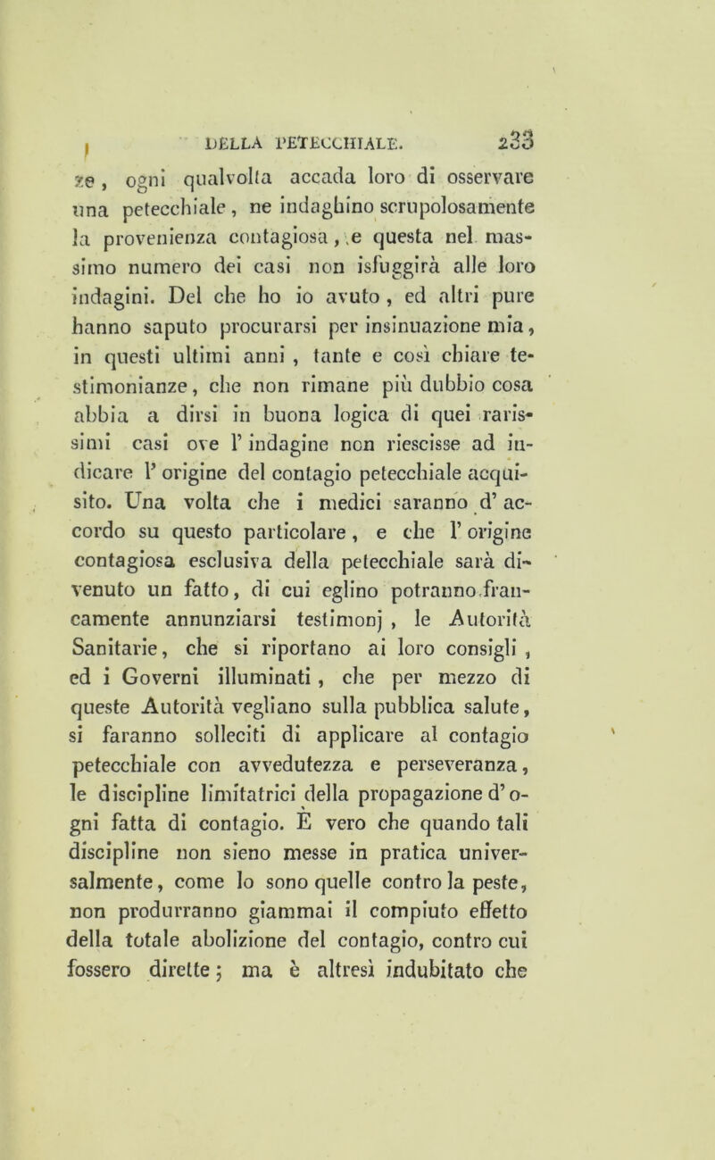 te , Ogni qualvolta accada loro di osservare una petecchiale, ne indaghino scrupolosamente la provenienza contagiosa, ,e questa nel mas- simo numero dei casi non isluggirà alle loro indagini. Del che ho io avuto , ed altri pure hanno saputo procurarsi per Insinuazione mia, in questi ultimi anni , tante e così chiare te- stimonianze , che non rimane più dubbio cosa abbia a dirsi in buona logica di quei raris- simi casi ove V indagine non riescisse ad in- dicare V origine del contagio petecchiale acqui- sito. Una volta che i medici saranno d’ac- cordo su questo particolare, e che l’origine contagiosa esclusiva della petecchiale sarà di- venuto un fatto, di cui eglino potranno.fran- camente annunziarsi testimonj , le Autorità Sanitarie, che si riportano ai loro consigli , ed i Governi illuminati, che per mezzo di queste Autorità vegliano sulla pubblica salute, si faranno solleciti di applicare al contagio petecchiale con avvedutezza e perseveranza, le discipline limitatrici della propagazione d’o- gni fatta di contagio. E vero che quando tali discipline non sieno messe in pratica univer- salmente, come lo sono quelle contro la peste, non produrranno giammai il compiuto effetto della totale abolizione del contagio, contro cui fossero dirette ; ma è altresì indubitato che