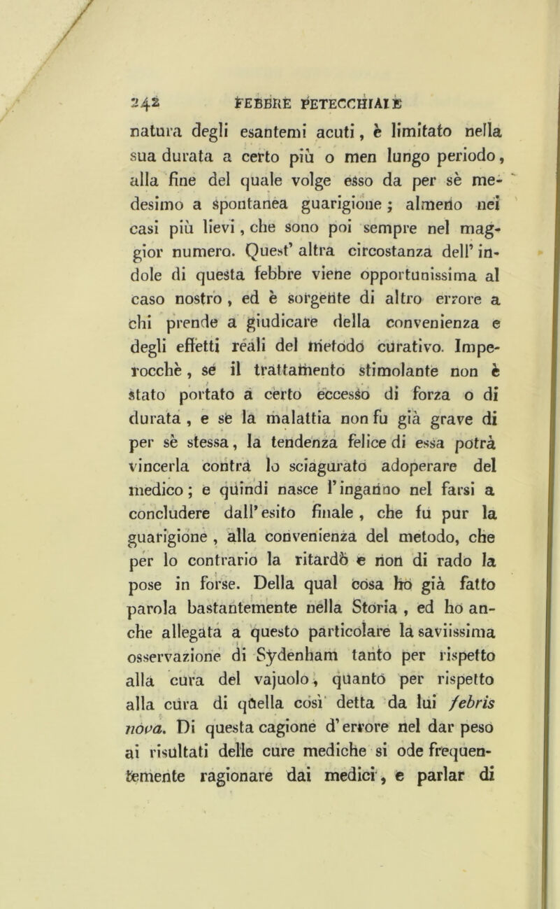 natura degli esantemi acuti, è limitato nella sua durata a certo più o men lungo periodo, alla fine del quale volge esso da per sè me- desimo a Spontanea guarigione ; almerio nei casi più lievi, che sono poi sempre nel mag- gior numero. Que-^t’ altra circostanza dell’ in- dole rii questa febbre viene opportunissima al caso nostro , ed è sorgente di altro errore a chi prende a giudicare della convenienza e degli effetti reali del trietòdò curativo. Impe- rocché , se il trattatìiento stimolante non è stato portato a cèrto eccesso di forza o di durata , e se la malattia non fu già grave di per sè stes.sa, la tendenza felice di essa potrà vincerla coritrà lo sciaguj’ato adoperare del medico; e qiiindi nasce Tingarino nel farsi a concludere dall* esito finale, che fu pur la guarigione , alla convenienza del metodo, che per lo contrario la ritardò e non di rado la pose in forse. Della qual Còsa ho già fatto parola bastantemente nella Stòria , ed hò an- che allegata a questo particolare la saviissima osservazione di Sydenham tanto per rispetto alla cura del vajuolo^ quantò per rispetto alla ciira di qCiella così’ detta da lui /ebris nova. Di questa cagione d’errore nel dar peso ai risultati delie cure mediche si ode frequen- temente ragionare dai medici , c parlar di