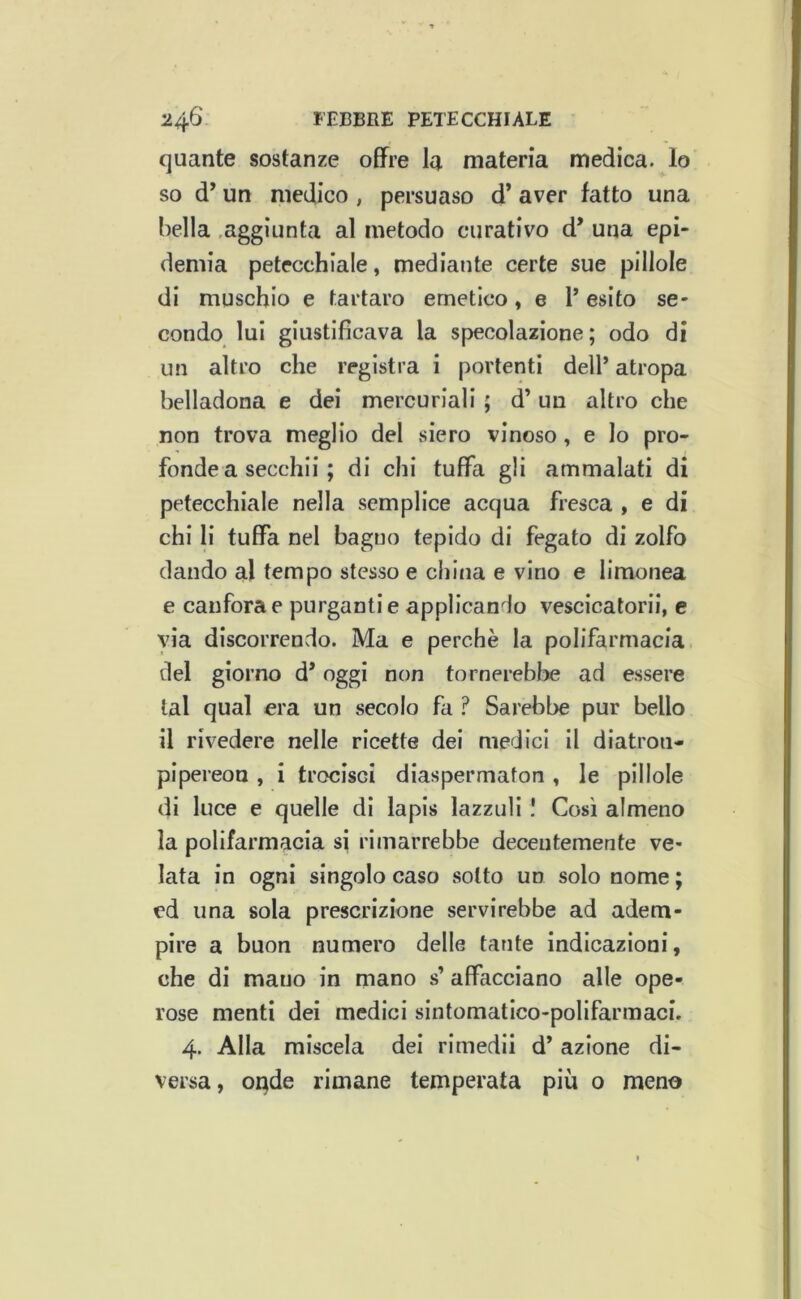 quante sostanze offre la materia medica, lo so d’un medico , persuaso d’ aver fatto una bella .aggiunta al metodo curativo d’ una epi- demia petecchiale, mediante certe sue pillole di muschio e tartaro emetico, e P esito se- condo lui giustificava la specolazione ; odo di un altro che registra i portenti dell’ atropa belladona e dei mercuriali ; d’un altro che non trova meglio del .siero vinoso, e lo pro- fonde a secchi! ; di chi tuffa gli ammalati di petecchiale nella semplice acqua fresca , e di chi li tuffa nel bagno tepido di fegato di zolfo dando al tempo stesso e china e vino e limonea e canfora e purganti e applicando vescicatorii, e via discorrendo. Ma e perchè la polifarmacia. del giorno d* oggi non tornerebbe ad essere tal qual era un secolo fa ? Sarebbe pur bello il rivedere nelle ricette dei medici il diatron- pipereon , i trocisci diaspermaton , le pillole di luce e quelle di lapis lazzuli I Così almeno la polifarmacia si rimarrebbe decentemente ve- lata in ogni singolo caso sotto un solo nome ; ed una sola prescrizione servirebbe ad adem- pire a buon numero delle tante indicazioni, che di mano in mano s’ affacciano alle ope- rose menti dei medici sintomatico-polifarmaci. 4. Alla miscela dei rimedii d’ azione di- versa, onde rimane temperata più o meno