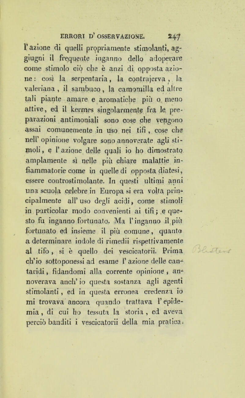 r azione dì quelli pr9prlaniente stimolanti, ag- giugni il freque/ite inganno dello adoperare come stimolo ciò che è anzi di opposta azio- ne : così la serpentarla, la contrajerva, la valeriana , il sambuco, la camomilla ed allre tali piante amare e aromatiche piu o, meno attive, ed il kermes singolarmente fra le, pre- parazioni antimoniali sono cose che vengono assai comunemente in uso nei tifi , cose che nell’opinione volgare sono annoverate agli sti- moli , e l’azione delle quali io ho dimostrato ampiamente sì nelle più chiare malattie in- fiammatorie come in quelle di opposta diatesi, essere controstimolante. In questi ultimi anni ima scuola celebre in Europa si era volta prin- cipalmente all’uso degli acidi, come stimoli in particolar modo convenienti ai tifi;.e que- sto fu inganno fortunato. Ma l’inganno il.più fortunato ed insieme il più comune, quanto a determinare indole di rimedii rispettivamente al tifo, si è quello dei vescicatoriii Prima ch’io sottoponessi ad esame l’ azione delle can- taridi y fidandomi alla corrente opinione * an- noverava aneli’ io questa sostanza agli agenti stimolanti, ed in questa erronea credenza io mi trovava' ancora quando trattava l’epide- mia , di cui ho tessuta la storia , ed aveva