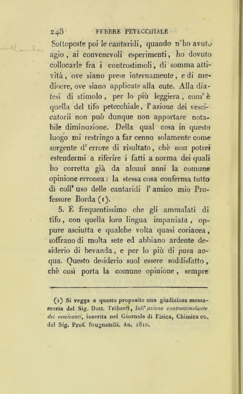 Soltopofife poi le cantaridi, quando n’ho avuta agio , ai convenevoli esperimenti, ho dovuto collocarle fra i controstimoli, di somma atti- vità , ove siano prese internamente, e di me- diocre, ove siano applicate alla cute. Alla dia- tesi di stimolo , per lo più leggiera, coni’ è quella del tifo petecchiale, T azione dei vesci- catorii non può dunque non apportare nota- bile diminuzione. Della qual cosa in questo luogo mi restringo a far cenno solamente come sorgente d’ errore di risultato, che non potrei estendermi a riferire i fatti a norma dei quali ho corretta già da alcuni anni la comune opinione erronea : la stessa cosa conferma tutto dì coll’ uso delle cantaridi 1’ amico mio Pro- fessore Borda (i). 5. E frequentissimo che gli ammalati di tifo, con quella loro lingua impaniata , op- pure asciutta e qualche volta quasi coriacea, soffrano di molta sete ed abbiano ardente de- siderio di bevanda, e per lo più di pura ac- qua. Questo desiderio suol essere soddisfatto, chè così porta la comune opinione , sempre (i) Si vegga a questo proposito una giudiziosa memo- moria del Sig. Dott. Triberti, SuW azione controstimolante dei vescicanti^ inserita nel Giornale di Fisica, Chimica ec, del Sig. Prof. Brugnatelli, An, t8io.