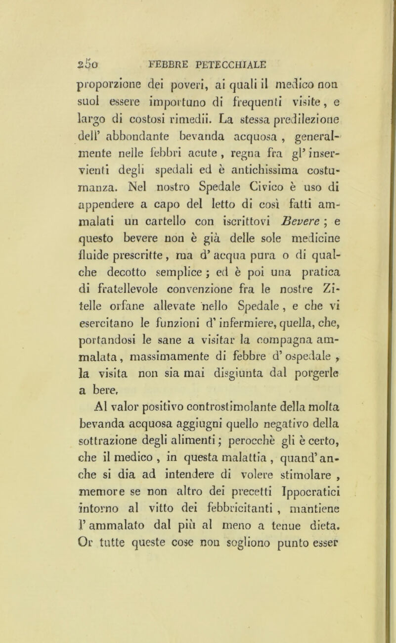 proporzione dei poveri, ai quali il medico non suoi essere importuno di frequenti visite, e largo di costosi riniedii. La stessa predilezione deir abbondante bevanda acquosa , general- mente nelle febbri acute, regna fra gPinser- vienti degli spedali ed è antichissima costu- manza. Nel nostro Spedale Civico è uso di appendere a capo del letto di così fatti am- malati un cartello con iscrittovi Bevere ; e questo bevere non è già delle sole medicine fluide prescritte, ma d’ acqua pura o di qual- che decotto semplice ; ed è poi una pratica di fratellevole convenzione fra le nostre Zi- telle orfane allevate nello Spedale, e che vi esercitano le funzioni d’infermiere, quella, che, portandosi le sane a visitar la compagna am- malata , massimamente di febbre d’ ospedale , la visita non sia mai disgiunta dal porgerle a bere, Al valor positivo controstimolante della molta bevanda acquosa aggiugni quello negativo della sottrazione degli alimenti ; perocché gli è certo, che il medico , in questa malattia , quand’an- che si dia ad intendere di volere stimolare , memore se non altro dei precetti Ippocratici intorno al vitto dei febbricitanti , mantiene r ammalato dal più al meno a tenue dieta. Or tutte queste cose non sogliono punto esser