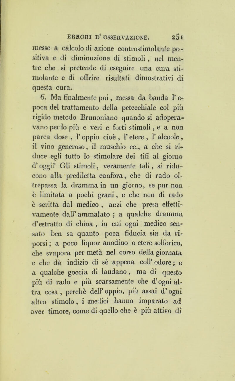 messe a calcolo di azione controstimolante po- sitiva e di diminuzione di stimoli , nel men- tre che si pretende di eseguire una cura sti- molante e di offrire risultati dimostrativi di questa cura. 6. Ma finalmente poi, messa da banda P e- poca del trattamento della petecchiale col più rigido metodo Brunoniano quando si adopera- vano per lo più e veri e forti stimoli, e a non parca dose , P oppio cioè , P etere , P alcoolc, il vino generoso, il muschio ec., a che si ri- duce egli tutto lo stimolare dei tifi al giorno d’oggi? Gli stimoli, veramente tali, si ridu- cono alla prediletta canfora, che di rado ol- trepassa la dramma in un giorno, se pur non è limitata a pochi grani, e che non di rado è scritta dal medico , anzi che presa effetti- vamente dall’ ammalato ; a qualche dramma d’estratto di china , in cui ogni medico sen- sato ben sa quanto poca fiducia sia da ri- porsi ; a poco liquor anodino o etere solforico, che svapora per metà nel corso della giornata e che dà indizio di sè appena coll’ odore ; e a qualche goccia di laudano, ma di questo più di rado e più scarsamente che d’ogni al- tra cosa, perchè delP oppio, più assai d’ogni altro stimolo, i medici hanno imparato ad aver timore, come di quello che è più attivo di