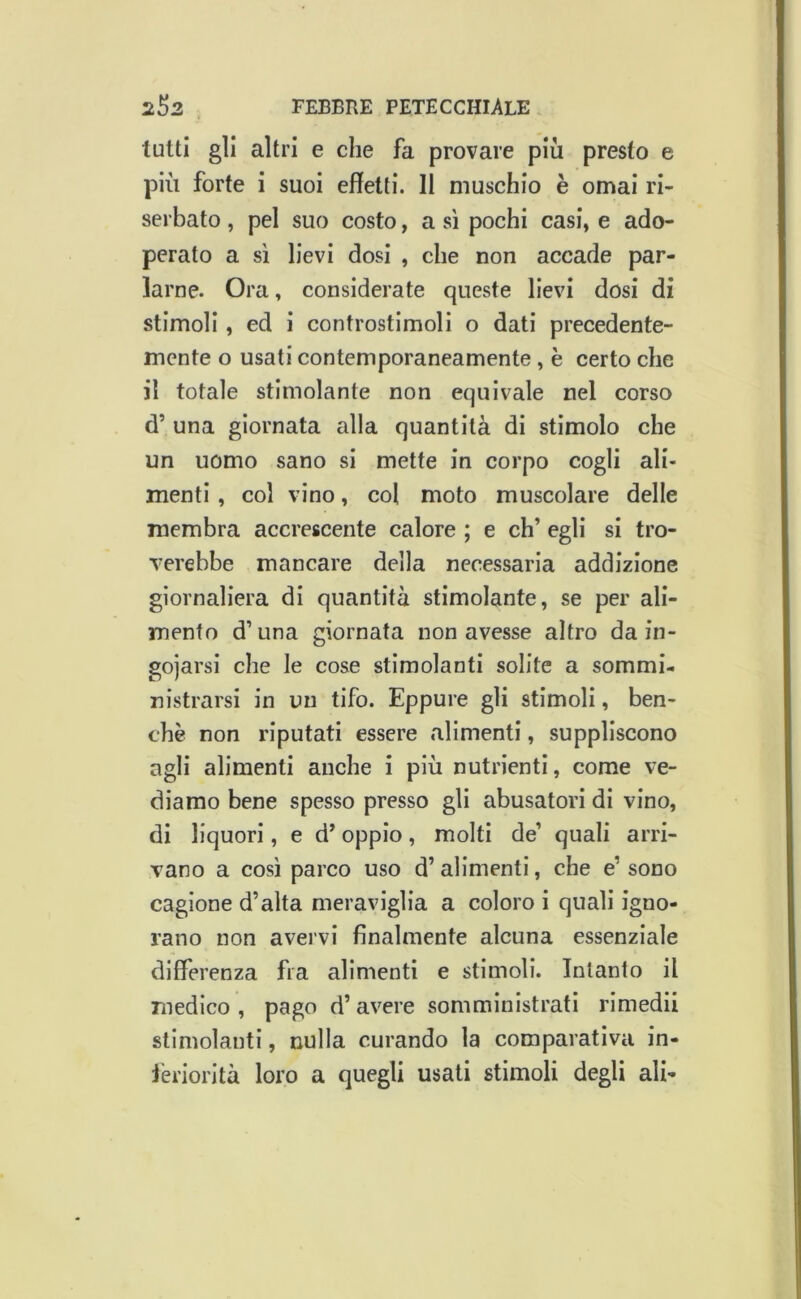 tutti gli altri e che fa provare più presto e più forte i suoi effetti. 11 muschio è ornai ri- serbato , pel suo costo, a sì pochi casi, e ado- perato a sì lievi dosi , che non accade par- larne. Ora, considerate queste lievi dosi di stimoli, ed i controstimolì o dati precedente- mente o usati contemporaneamente , è certo che il totale stimolante non equivale nel corso d’ una giornata alla quantità di stimolo che un uomo sano si mette in corpo cogli ali- menti , col vino, col moto muscolare delle membra accrescente calore ; e eh’ egli si tro- Terebbe mancare della necessaria addizione giornaliera di quantità stimolante, se per ali- mento d’una giornata non avesse altro da in- goiarsi che le cose stimolanti solite a sommi- nistrarsi in un tifo. Eppure gli stimoli, ben- ché non riputati essere alimenti, suppliscono agli alimenti anche i più nutrienti, come ve- diamo bene spesso presso gli abusatoli di vino, di liquori, e d’oppio, molti de’ quali arri- vano a così parco uso d’alimenti, che e’ sono cagione d’alta meraviglia a coloro i quali igno- rano non avervi finalmente alcuna essenziale differenza fra alimenti e stimoli. Intanto il medico , pago d’ avere somministrati rimedii stimolanti, nulla curando la comparativa in- ièriorità loro a quegli usati stimoli degli ali-