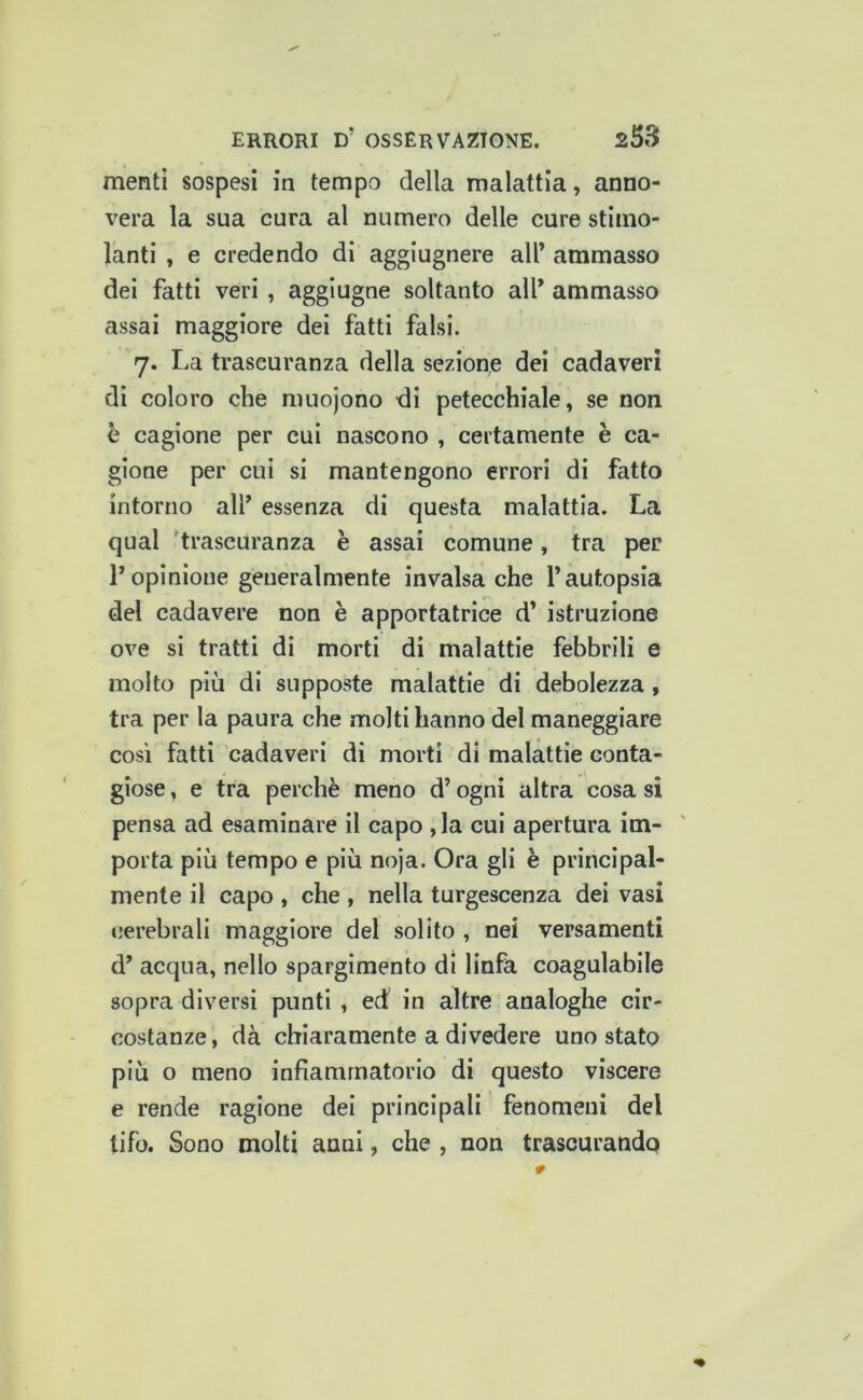 mentì sospesi in tempo della malattia, anno- vera la sua cura al numero delle cure stimo- lanti , e credendo di aggiugnere all’ ammasso del fatti veri , agglugne soltanto all’ ammasso assai maggiore dei fatti falsi. 7. La traseuranza della sezione dei cadaveri di coloro che nuiojono di petecchiale, se non h cagione per cui nascono , certamente è ca- gione per cui si mantengono errori di fatto intorno all’ essenza di questa malattia. La qual 'traseuranza è assai comune, tra per l’opinione generalmente invalsa che l’autopsia del cadavere non è apportatrice d’ istruzione ove si tratti di morti di malattie febbrili e molto più di supposte malattie di debolezza, tra per la paura che molti hanno del maneggiare così fatti cadaveri di morti di malattie conta- giose , e tra perchè meno d’ogni altra cosa si pensa ad esaminare il capo ,la cui apertura im- porta più tempo e più noja. Ora gli è principal- mente il capo , che , nella turgescenza dei vasi cerebrali maggiore del solito , nei versamenti d’ acqua, nello spargimento di linfa coagulabile sopra diversi punti , ed in altre analoghe cir- costanze, dà chiaramente a divedere uno stato più o meno infiammatorio di questo viscere e rende ragione dei principali fenomeni del tifo. Sono molti anni, che , non trascurando