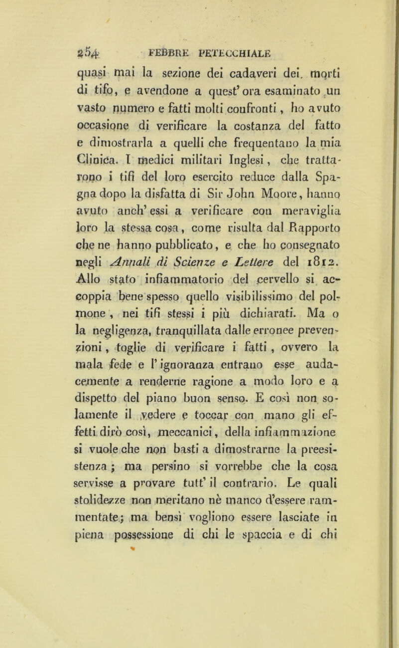 quasi mai la sezione dei cadaveri dei, mQrti di tifo, e avendone a quest’ora esaminato ^un vasto n,umero e fatti molti confronti, ho avuto occasione di verificare la costanza del fatto e dimostrarla a quelli che frequentano la mia Clinica. I medici militari Inglesi, che tratta- rono i tifi del loro esercito reduce dalla Spa- gna dopo la disfatta di Sir John Moore, hanno avuto aneli’essi a verificare con meraviglia loro la stessa cosa, come risulta dal Rapporto che ne hanno pubblicato, e che ho consegnato negli Annali di Scienze e Lettere del 1812. Allo stato infiammatorio del cervello si, ac- coppia bene spesso quello visibilissimo del pol- mone , nei tifi stessi i più dichiarati. Ma o la negligenza, tranquillata dalle erronee preven- zioni , toglie di verificare i fatti , ovvero la mala fede e l’ignoranza entrano esse auda- cemente a renderne ragione a modo loro e a dispetto del piano buon senso. E così non so- lamente il .vedere e toccar con mano gli ef- fetti dirò così, meccanici, della infiammazione si vuole che non basti a dimostrarne la preesi- stenza 5 ma persino si vorrebbe che la cosa servisse a provare tutt’ il contrario. Le quali stolidezze non meritano nè manco d’essere ram- mentate.; ma bensì' vogliono essere lasciate in piena possessione di chi le spaccia e di chi