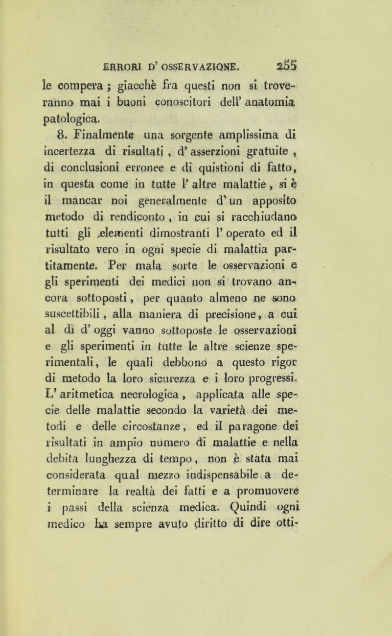 le compera ; giacché fra questi non si trove- ranno mai i buoni conoscitori dell’ anatomia patologica. 8. Finalmente una sorgente amplissima di incertez?a di risultati , d’ asserzioni gratuite , di conclusioni erronee e di quistioni di fatto, in questa come in tutte 1’ altre malattie, si è il mancar noi generalmente d’un apposito metodo di rendiconto , in cui si racchiudano tutti gli clementi dimostranti l’ operato ed il risultato vero in ogni specie di malattia par- titamente. Per mala sorte le osservazioni e gli sperimenti dei medici non si trovano an- cora sottoposti, per quanto almeno ne sono suscettibili, alla maniera di precisione, a cui al di d’ oggi vanno sottoposte le osservazioni e gli sperimenti in tutte le altre scienze spe- rimentali, le quali debbono a questo rigor di metodo la loro sicurezza e i loro progressi. L’ aritmetica necrologica , applicata alle spe- cie delle malattie secondo la varietà dei me- todi e delle circostanze, ed il paragone dei risultati in ampio numero di malattie e nella debita lunghezza di tempo, non è stata mai considerata qual mezzo indispensabile a de- terminare la realtà dei fatti e a promuovere i passi della scienza medica. Quindi ogni medico lia sempre avuto diritto di dire otti-