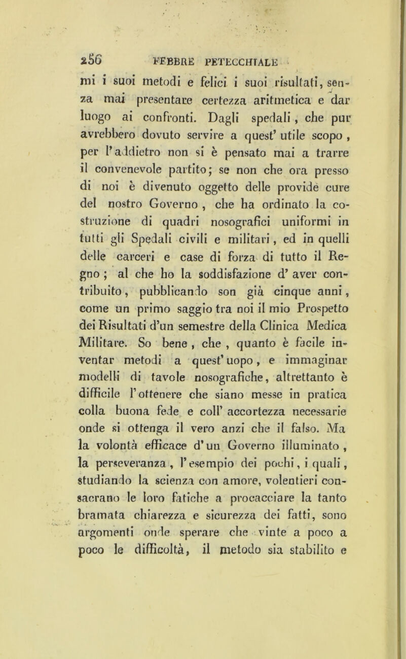 mi i suoi metodi e felici i suoi risultati, sen^ za mai presentare certezza aritmetica e dar luogo ai confronti. Dagli spedali, che pur avrebbero dovuto servire a quest’ utile scopo , per l’addietro non si è pensato mai a trarre il convenevole partito; se non che ora presso di noi è divenuto oggetto delle previde cure del nostro Governo , che ha ordinato la co- struzione di quadri nosografici uniformi in tutti gli Spedali civili e militari, ed in quelli delle carceri e case di forza di tutto il Re- gno ; al che ho la soddisfazione d’ aver con- tribuito , pubblicando son già cinque anni, come un primo saggio tra noi il mio Prospetto dei Risultati d’un semestre della Clinica Medica Militare. So bene , che , quanto è facile in- ventar metodi a quest’uopo, e immaginar modelli di tavole nosografiche, altrettanto è difficile r ottenere che siano messe in pratica colla buona fede e colf accortezza necessarie onde si ottenga il vero anzi che il falso. Ma la volontà efficace d’un Governo illuminato, la perseveranza, l’esempio dei pochi, i quali, studiando la scienza con amore, volentieri con- sacrano le loro fatiche a procacciare la tanto bramata chiarezza e sicurezza dei fatti, sono argomenti onde speriire che - vinte a poco a poco le difficoltà, il metodo sia stabilito e