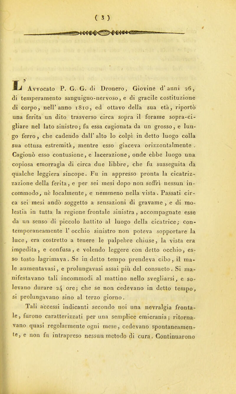 Avvocato P. G. G. di Dronero, Giovine d'anni 26, di teniperamento sanguigno-uervoso, e di gracile costituzione di corpo, neir anno i8io, ed otlavo della sua eta, riporto una ferita un dito trasverso circa sopra il forame sopra-ci- gliare nel lato sinistro; fu essa cagionata da un grosso, e lua- go ferro, che cadendo dall' alto lo colpi in detto luogo colla sua ottusa estremita, raentre esso giaceva orizzontalmente . Cagiouo esso contusione,e lacerazione, onde ebbe luogo una copiosa eraorragia di circa due libbre, che fu susseguita da qualche leggiera sincope. Fu in appresso pronta la cicatriz- zazlone della ferita, e per sei mesi dopo non soffri nessun in- comniodo, ne localmente, e nemmeno nella vista. Passati cir- ca sei mesi ando soggetto a sensazioni di gravame , e di mo- lestia in tutia la regione frontale sinistra, accompagnate esse da un senso di piccolo battito al luogo della cicatrice; con- temporaneamente 1' occhio sinistro non poteva sopportare la luce, era costretto a tenere le palpeljre chiuse, la vista era impedita, e confusa, e volendo leggere con detto occhio, es- so tosto lagrimava. Se in detto tempo prendeva cibo, il ma- le aunientavasi, e prolungavasi assai piu del consueto. Si ma- nifestavano tali incomniodi al mattino nello svegliarsi, e so- Icvano durare 24 ore; che se non cedevano in detto tempo, si prolungavano sino al terzo giorno. Tali a'ccessi indicant! secondo noi una ncvralgia fronta- le, furono caratterizzati per una semplicc emicrania; ritorna- vano quasi regolarmentc ogni nicsc, cedevano spontancamen- te, e non fu intraprcso nessun mctodo di cura. Goutinuarono