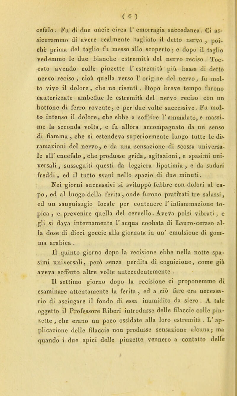 cefalo. Fu di clue oncie circa 1' emorragia succcdanea. CI as- sicurammo di avere realmentc tagliato il detto nervo , poi- chfe prima del taglio fu messo alio scoperto; e dopo il taglio vederamo le due blanche estremila del nervo reciso . Toc- cato avendo colle piuzette 1* estremita piu hassa di detto nervo reciso, ciob quella verso 1'orlgine del nervo, fu mol- to vivo il dolore, che ne risenti . Dopo breve tempo furono cauterizzate arabedue le estremita del nervo reciso con un bottone di ferro roveate, e per due volte successive. Fu raol- to inteaso il dolore, che ebbe a soffrire 1'ammalato, e raassi- me la seconda volta, e fu allora acconipagnato da un senso di flamma , che si estendeva superiormente lungo tutte le di*- raraazioni del nervo, e da una sensazione di scossa universa- le air encefalo , die produsse grida, agitazioni, e spasimi uni- versal! , susseguiti questi da leggiera lipotimia , e da sudori freddi, ed il tutto svani nello spazio di due minuti. Nel giorni successivi si sviluppo febbre con dolor! al ca- po, ed al luogo della ferita, onde furono pratPcati tre salassi, ed un sanguisugio locale per contenere 1' infiamraazione to- pica , e prevenire quella del cervello. Aveva polsi vibrati , e gli si dava internamente 1' acqua coobata di Lauro-ceraso al- ia dose di dieci goccie alia giornata in un' emulsione di gom- nia arabica . II quinto giorno dopo la recisioue ebbe nella notte spa- simi unlversali, pero senza perdita di cognizione, come gia avGva sofFerto altre volte antecedentemente . II settimo giorno dopo la recisione ci proponemmo di esarainare attentamente la ferita , ed a cio fare era necessa- rio di asciugare il fondo di essa inumidito da siero . A talc oggetto il Professore Riberi introdusse delle filaccie colle pin- zette , che erano un poco ossidate alia loro estremita . L' ap- plicazionc delle filaccie non produsse sensazione alcuna; ma quando i due apici delle pinzette vennero a conlatto delle I