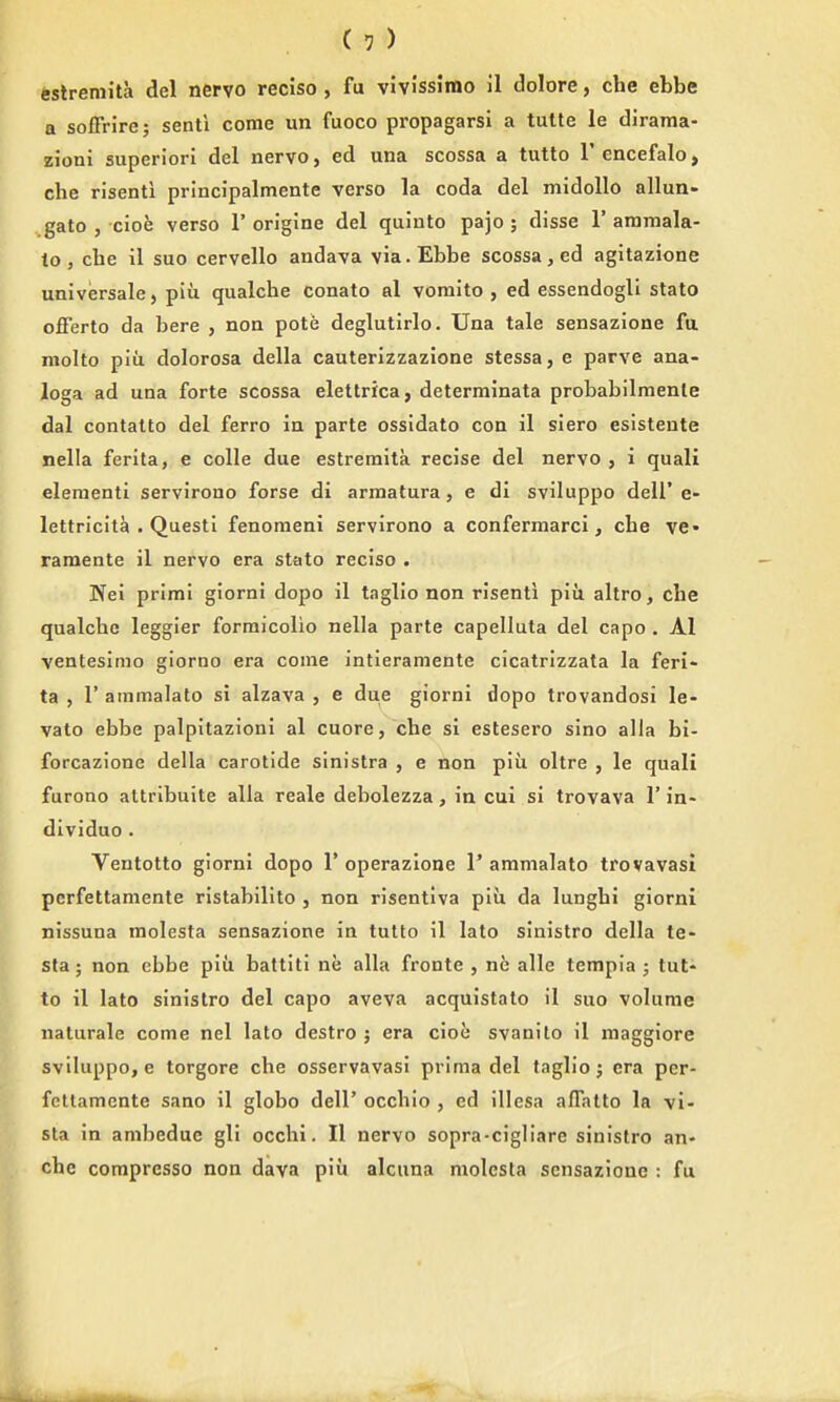 festreniita del nervo reciso , fu vivlssimo il dolore, che ebbe a sofFrire; senti come un fuoco propagarsi a tutte le dirama- zioni superior! del nervo, ed una scossa a tutto I'encefalo, che risenti principalmente verso la coda del midoUo allun- gato , cioe verso 1' origine del quinto pajo ; disse 1' aramala- to, che il suo cervello andava via. Ebbe scossa, ed agitazione universale, piu qualche conato al vomito , ed essendogli state offerto da here , non pote deglutirlo. Una tale sensazione fa molto piu dolorosa della cauterizzazione stessa, e parve ana- loga ad una forte scossa elettrfca, deterrainata probabilmenle dal contatto del ferro in parte ossidato con il siero esistente nella ferita, e colle due estreraita recise del nervo , i quali eleraenti servirono forse di armatura, e di sviluppo dell' e- lettricita . Quest! fenomeni servirono a confermarci, che ve» raraente il nervo era stato reciso . Nei prim! giorni dopo il taglio non risenti piii altro, che qualche leggier formicolio nella parte capelluta del capo , Al venteslmo giorno era come intieramente cicatrlzzata la feri- ta , r ammalato si alzava , e due giorni dopo trovandosi le- vato ebbe palpitazioni al cuore, che si estesero sino alia bi- forcazione della carotide sinistra , e non piii oltre , le quali furono attribuite alia reale debolezza, in cui si trovava 1' in- dividuo . Ventotto giorni dopo 1'operazione 1'ammalato trovavasi pcrfettamente ristabilito , non risentlva piii da lunghi giorni nissuna molesta sensazione in tutto il lato sinistro della te- sta; non ebbe piu battiti ne alia fronte , ne alle tempia; tut- to il lato sinistro del capo aveva acquistato il suo volume nalurale come nel lato destro ; era cioe svanilo il maggiore sviluppo, e torgore che osservavasi prima del taglio j era pcr- fettamente sano il globo dell' occhio , ed illesa affatto la vi- sta in ambeduc gli occhi. II nervo sopra-cigliare sinistro an- che compresso non dava piu alcuna molesta sensazione : fu