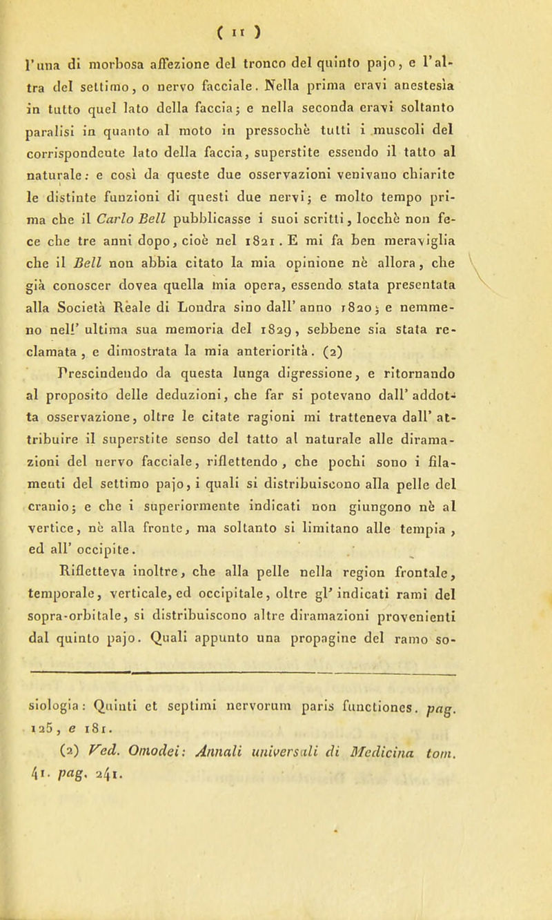 () I'una di morbosa affezione del tronco del quinto pa jo, e I'al- tra del seltimo, o nervo facciale. Nella prima eravi anestesia in tutto quel lato dclla faccia; e nella seconda eravi sollanto paralisi in quanto al raoto in pressoche tulti i muscoli del corrlspondeote lato della faccia, superstite esseudo il tatto al naturale; e cosi da queste due osservazioni venivano chiarltc le distinte funzioni di questi due ner\ij e molto tempo pri- ma che il Carlo Bell pubblicasse i suoi scritli, locche non fe- ce che tre anni dopo,cioe nel 1821. E mi fa ben mera\iglia che il Bell non abbia citato la mia opinione ne allora, clie gia conoscer dovea quella mia opera, essendo stata presentata alia Societa Reale di Londra sino dall'anno 1820; e nemme- no neli' ultima sua memoria del 1829, sebbene sia stata re- clamata , e dimostrata la mia anteriorita. (2) Prescindeudo da questa lunga digressione, e ritornando al proposito delle deduzloni, che far si potevano dall'addot- ta osservazione, oltre le citate ragloni mi tratteneva dall'at- tribuire il superstite senso del tatto al naturale alle dirama- zloni del nervo facciale, riflettendo , che pochi sono i fila- meuti del settimo pajo, i quali si distribuiscono alia pelle del cranio; e che i superiormente indicati non giungono rxh al vertice, ne alia frontc, ma soltanto si limitano alle tempia , ed air occipite. Rifletteva inoltre, che alia pelle nella region frontale, temporale, verticale, ed occipitale, oltre gl'indicati rami del sopra-orbitale, si distribuiscono altre diramazioni provenienli dal quinto pajo. Quali appunto una propngine del ramo so- siologia: Quiuti et septimi nervorum paris fuuctiones, pag. 125, e 181.