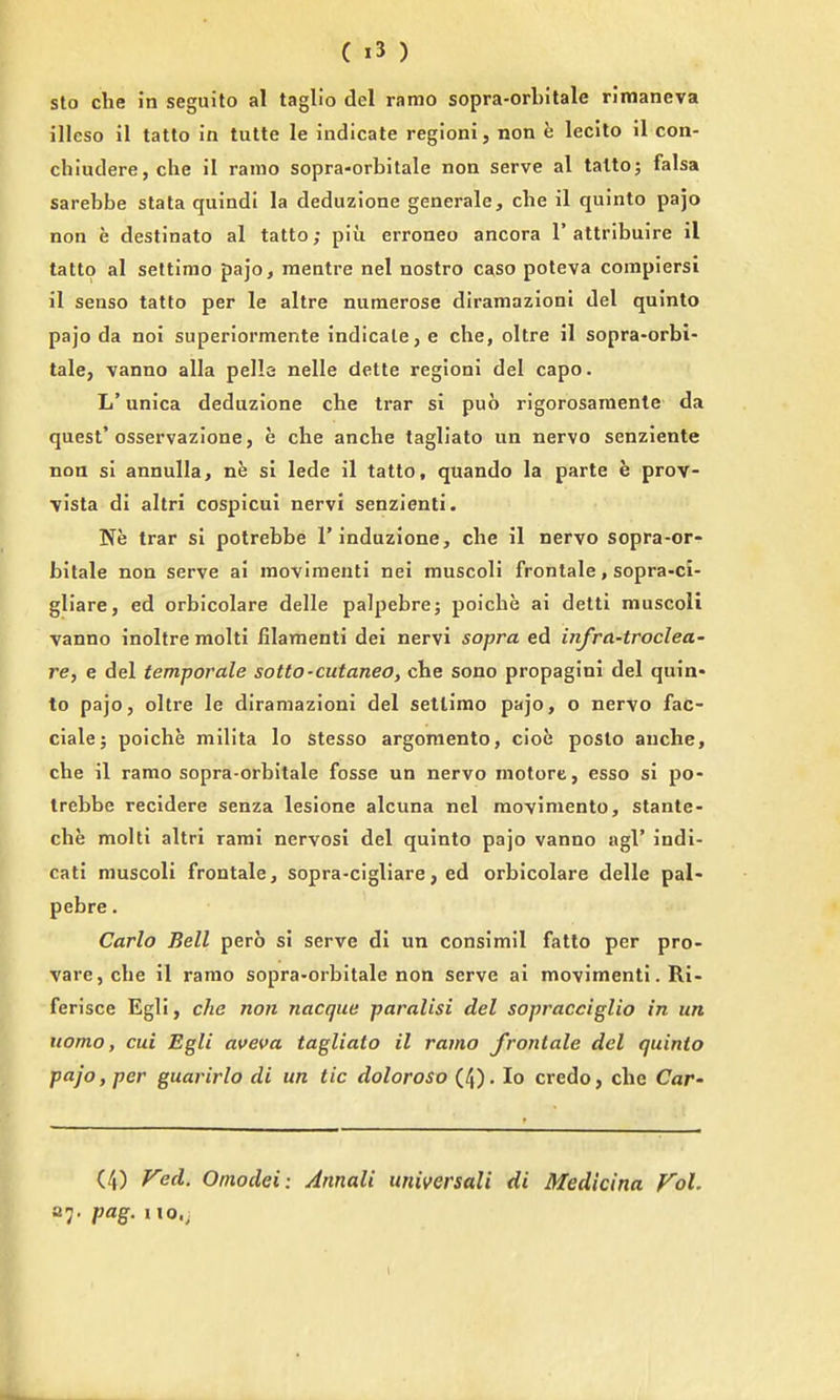 sto clie in seguito al taglio del ramo sopra-orbitale rimaneva illeso il tatto in tutte le indicate regioni, non h lecito il con- cliiudere, che il ramo sopra-orbitale non serve al talto; falsa sarebbe stata quindi la deduzione generale, cbe il quinto pajo non e destinato al tatto; piii erroneo ancora 1'attribuire il tatto al settimo pajo, raentre nel nostro caso poteva coinpiersi il senso tatto per le altre numerose diramazioni del quinto pajo da noi superiormente indicate, e che, oltre il sopra-orbi- tale, vanno alia pelle nelle dette regioni del capo. L'unica deduzione che trar si puo rigorosaraente da quest'osservazione, e che anche tagliato un nervo senziente non si annulla, ne si lede il tatto, quando la parte e prov- \isla di altri cospicul nervi senzienti. Tfe trar si potrebbe I'induzione, che il nervo sopra-or- bitale non serve ai raoviraenti nei rauscoli frontale, sopra-ci- gliare, ed orbicolare delle palpebrej poiche ai detti muscoli vanno inoltre molti filamenti dei nervi sopra ed infra-troclea- re, e del temporale sotto-cutanea, che sono propagini del quin* to pajo J oltre le diramazioni del setlimo pajo, o nervo fac- ciale; poiche milita lo stesso argomento, cioe posto anche, che il ramo sopra-orbitale fosse un nervo motore, esso si po- trebbe recidere senza lesione alcuna nel moviniento, stante- che molti altri rami nervosi del quinto pajo vanno agl' indi- cati muscoli frontale, sopra-cigliare, ed orbicolare delle pal- pebre. Carlo Bell pero si serve dl un consimil fatlo per pro- varcjche il ramo sopra-orbitale non serve ai movimenti. Ri- ferisce Egli, che non nacque paralisi del sopracciglio in un uomo, cui Egli aveva tagliato il ramo frontale del quinto pajo, per guarirlo di un tic dolorosa (4). lo credo, che Car- (4) red. Omodei: Annali universali di Medicina Fol. 27. pag. no.;