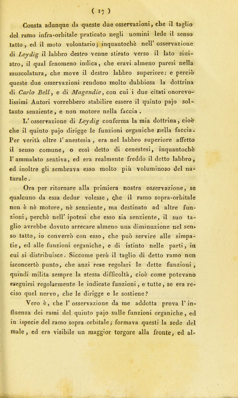 Gonsta adunque da quesle due osservazioni, die il taglio del ramo infra-orbitale praticato negli uomini lede il senso tatto , ed il raoto volontario; inquaatoche nell' osservazioue di Leydig il labbro destro venne stirato verso il lato sinl- stro, il qual fenomeno indica, che eravl alraeno paresi nella muscolatura, chs move il destro labbro superiore: e percio queste due osservazioni rendono molto dubbiosa la dottrina di Carlo Belly e di Magendie, con cui i due citati onorevo- lissimi Autori vorrebbero stabilire essere il quiato pajo sol- tanto seuziente, e noQ inotore nella faccia . L' osserrazione di Leydig conferraa la mia dottrina, cioe cbe il quinto pajo dirigge le funzioni organiche nella faccia. Per verita oltre 1' anestesia , era nel labbro superiore afietto il senso comune, o oosi detto di cenestesi, inquantoche r ammalato sentiva, ed era realniente freddo il detto labbro, ed inoltre gli serabrava esso raolto plii voluminoso del na- turale. Ora per ritornare alia prlmiera nostra osservazione, se qualcuno da essa dedur volesse , qhe il ramo sopra-orbitale non e ne raotore, ne senziente, ma destinato ad altre fun- zioni, perche nell' ipotesi che esso sia senziente, il suo ta- glio avrebbe dovuto arrecare almeno una diminuzione nel sen* so tatto, io converro con esso, che puo servire alle simpa- tie, ed alle funzioni organiche, e di istinto nelle parti, in cui si distribuisce. Siccome pero il taglio di detto ramo non isconcerto punto, che anzi rese regolari le dette funzioni , quindi railita sempre la stessa difficolta, cioh come potevano eseguirsi regolarmente le indicate funzioni, e tutle, se era re- ciso quel neryo, che le dirigge e le sostiene? Vero e, che 1'osservazione da me addotta prova 1'in- fluenza dei rami del quinto pajo sulle funzioni organiche, ed in ispecie del ramo sopra orbitale; formava questi la sede del male, ed era visibile ua raaggior torgore alia fronte, ed al-