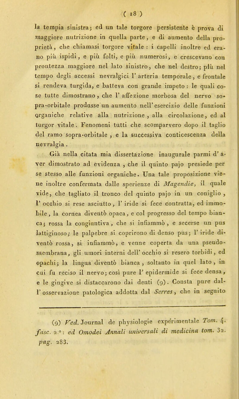 la tempia sinistra; ed un tale torgore persislente b prova di Jnaggiore nutrizione in quella parte, e di aumento della pro- priet^i, die chiamasi torgore vltale : i capelli inoltre ed era- no piii ispidi, e plu folti, c piu nunierosi, e crescevano con prontezza maggiore nel lato sinistro, che nel destro; plu nel tempo degli accessi nevralgici 1' arteria temporale , e frontale si rendeva turglda, e batfeva con grande irapeto : le quali co- se tutte diraostrano ) che 1'ajfTezione morbosa del nervo so- pra-orbitale prodasse un aumento nell'esercizio delle funzioni Qrganiche relative alia nutrizione, alia circolazione, ed al turgor vitale . FenomenI tutti che scomparvero dopo il taglio del ramo sopra-orbitale , e la successlva conticescenza della nevralgia. Gia nella citata mia dissertazione inaugurale parmi d' a- ver diraostrato ad evidenza , che il quinto pajo presiede per se stesso alle funzioni organiche. Una tale proposizione vie- ne inoltre confermata dalle sperienze di Magendie, il quale vide, che tagliato il tronco del quinto pajo in un coniglio , r occhio si rese asciutlo, 1' iride si fece contratta, ed immo- bile, la cornea divento opaca, e col progresso del tempo biaa- ca; rossa la congiuntiva , che si infiammo , e secerse un pus lattiginoso; le palpebre si coprirono dl denso pus; 1'iride di- vento rossa, si infiammo, e venne coperta da una pseudo- membrana, gll umori interni dell'occhio si resero torbidi, ed opachi; la lingua divento bianca , soltanto in quel lato, in cul fu reciso il nervo; cosl pure 1' epidermide si fece densa, e le gingive si distaccarono dai denti (9). Cousta pure dal- r osservazione patologica addotta dal Serves, che in seguito (9) Feti. Journal de physiologic expe'rimcntale Tom. 4. fasc. 2 °: ed Omodei Annali imiversali di medicina torn. 32. pag. 283.