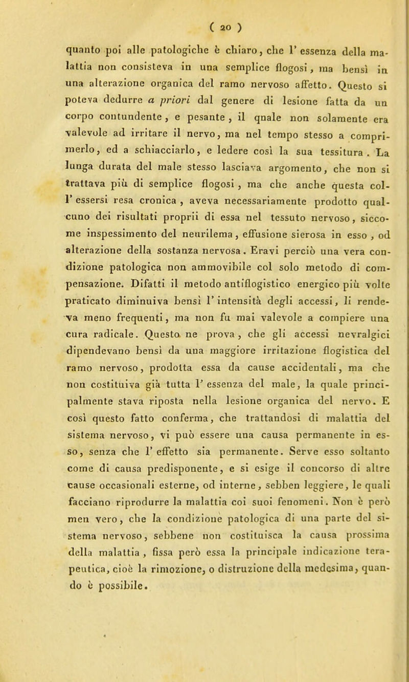 quanto poi alle patologiche h chlaro, die 1'essenza della ma- latlia non coasisteva in una seniplice flogosi, ma bensi in una alterazione organlca del ramo nervoso affetto. Questo si poteva dcdurre a priori dal geaere di lesione fatta da ua corpo coutundente , e pesante , il qnale non solaraente era \alevole ad irritare il nervo, ma uel tempo stesso a compri- merlo, ed a schiacciarlo, e ledere cosi la sua tessitura. La lunga durata del male stesso lasciava argomento, che non si trattava piii di semplice flogosi , ma che anche questa col- r essersi resa cronica , aveva necessariamente prodotto qual- •cuno dei risultati proprii di essa nel tessuto nervoso, sicco- me inspessimento del neiirllema, effusione sierosa in esso , od alterazione della sostanza nervosa. Eravi percio una vera con- dizione patologica non ammovibile col solo melodo di cora- pensazione. Difatti il raetodo antiflogistico energico piu volte praticato diminuiva bensi 1'intensita degli accessi, li rende- va meno frequent!, ma non fu mai valevole a coinpiere una cura radicale. Questa ne prova , che gli accessi nevralgici dipendevano bensi da una maggiore irritazione flogistica del ramo nervoso, prodolta essa da cause accidentali, ma cbe non costituiva gia tutta 1' essenza del male, la quale princi- palmente stava riposta nella lesione organica del nervo. E cosi questo fatto conferma, che trattandosi di malattia del sistema nervoso, vi puo essere una causa permanente in es- so, senza che 1'effetto sia permanente. Serve esso soltanto come di causa predlsponente, e si esige il coucorso di allre cause occasionali eslerne, od interne, sebben leggiere, le quali facciano riprodurre la malattia coi suol fenomeni. Kon e pero men vero, che la condizioue patologica di una parte del si- stema nervoso, sebbene non costiluisca la causa prossima della malattia, fissa pero essa la principale indicazione tera- peutica, cioe la riniozione, o distruzione della raedcsima, quan- do e possibilc.