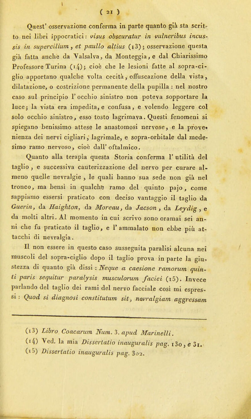 I ( 21 ) Quest' osservazione conferma in parte quanto giJi sta scrit- lo uel libri ippocratici: visas obscuratur in vulnerihus incus- sis in supercilium, et paullo altius (i3); osservazione questa gia fatta anclie da Valsalva, da Monteggia, e dal Chiarissimo Professore Turina Ci4); cioe che le lesioni fatte al sopra-ci- glio apportano qualche volta cecita, ofFuscazione della vista, dilatazione, o costrizione permanente della pupilla : nel nostro caso sul principio 1' occhio sinistro non poteva sopportare la luce; la vista era impedita, e confusa, e volendo leggere col solo occliio sinistro, esso tosto lagrimava. Questi fenoraeni si spiegano benissimo attese le anastomosi nervose, e la prove* nienza dei nervi cigliari, lagrimale, e sopra-orbitale dal mede- sirao ramo nervoso, cioe dall'oftalmico. Quanto alia terapia questa Storia conferma 1' utilita del taglio , e successiva cauterizzazione del nervo per curare al- raeno quelle nevralgie , le quali hanno sua sede non gia nel tronco, ma bensi in qualche ramo del quinto pajo, come sappiamo essersi praticato con deciso vantaggio il taglio da Guerin, da Haighton, da Moreau, da Jacson, da Leydig, e da molti altri. Al momento in cui scrivo sono oramai sei an- ni che fu praticato il taglio, e 1'aramalato non ebbe piu at- tacchi di nevralgia. II non essere in questo caso susseguita paralisi alcuna nei ranscoli del sopra-ciglio dopo il taglio prova in parte la giu- stezza di quanto gia dissi : Neque a caesione ramorum quin- ti paris sequitur paralysis musculorum faciei (i5). Invece parlando del taglio dei rami del nervo facciale cosi mi espres- si : Quod si diagnosi constitutum sit, nevralgiam aggressam (13) Libra Coacarum Num. 3. apud Marinelli. (14) Vcd. la mia Disserlatio inauguralis pag, i3o, c 3i. (15) Disserlatio inauguralis pag. 3oa.