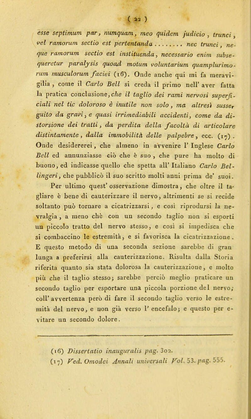 esse septimum par, numquam, meo quidem judicio , trunci, vel ramorum sectio est pertentanda nec trunci, ne- que ramorum. sectio est instituenda, necessario enim subse- queretur paralysis quoad molum voluntarium quamplurimo- rum musculorum faciei (i6). Onde anche qui mi fa meravi- gilia , come il Carlo Bell si creda il primo nell' aver fatta la pratica coaclusione, cAe il taglio dei rami nervosi superji- ciali nel tic dolorosa e inutile non solo, ma altresi susscr guito da gravis e quasi irrimediabili accidenti, come da di- storsione dei tratti, da perdita della facolta di articolare distintamente, dalla immobilitli delle palpebrcy ecc. (17). Onde desidererei, che almeno in a'vvenire 1' Inglese Carlo Bell ed annunziasse clb che e suo , che pure ha molto di buono,ed indicasse quello che spetta all'Italiano Carlo Bel- lingeri, che pubbh'co il suo scrltto molti anni prima de' suoi. Per ultimo quest' osservazione dimostra, che oltre il ta' gliare e bene di cauterizzare il nerve, altrimenti se si recide soltanto puo tornare a cicatrizzarsi, e cosi riprodursi la ne- vralgia , a meno che con un secondo taglio non si esporti ua piccolo tratto del nerve stesso, e cosi si impedisca che si combaccino le estremita, e si favorisca la cicatrizzazione . E questo metodo di una seconda sezione sarebbe di gran lunga a preferirsi alia cauterizzazione. Risulta dalla Storia riferita quanto sia stata dolorosa la cauterizzazione, e molto piii che il taglio stesso; sarebbe percio meglio praticare un secondo taglio per esportare una piccola porzione del nervo; coir avvertenza pero di fare il secondo taglio verso le estre- mita del nervo, e uon gia verso I' encefalo; e questo per c- vitare un secondo dolore. (16) Dissertatio inauguralis pag. 3o2.