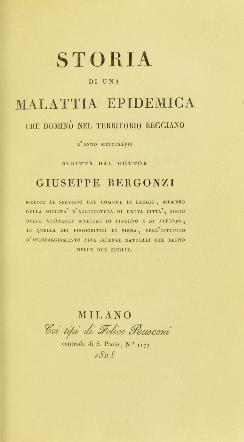 STORIA DI UNA MALATTIA EPIDEMICA CHE DOMINO NEL TERRITOKIO EEGGIANO l’anko mdcccxxvii SCniTT\ DAL DOTTOR GIUSEPPE BERGONZI MEDICO AL SERVIGIO DEL COMUNE DI REGGIO , MEMBRO DELLA SOCIETa’ d’AGRICOLTURA DI DETTA CITTa’, SOCIO DELLE ACCADEMIE MEDICHE DI LIVORNO E DI EEBRArA , DI QUELLA DEI FISIOCRITICI DI SIENA, DELl’ISTITUTO d’INCORAGGIAMENTO ALLE SCIENZE NATURALI del REGNO DELLE DUE SICILIE. MILANO o& df/io c/o conlrada ili S. Paolo , N.° 'UdyC077t. ■77