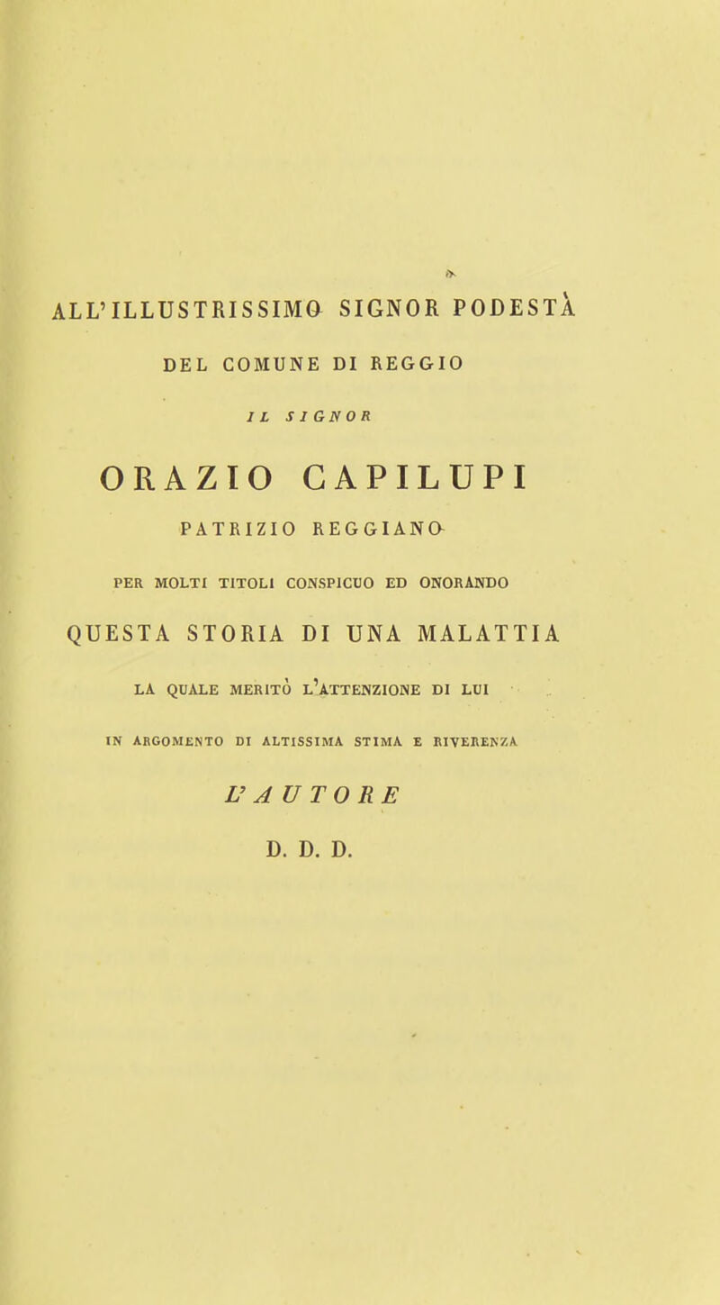 ALL’ILLUSTRISSma SIGNOR PODESTA DEL COMUNE DI REGGIO I L SIGN OR ORAZIO GAPILUPI PATRIZIO REGGIANa PER MOLTI TlTOLl CONSPICUO ED ONORANDO QUESTA STORIA DI UNA MALATTIA LA QUALE MERITO l’ATTENZIONE DI LUI IN ARGOMENTO DI ALTISSIMA STIMA E RIVERENZA U AUTO RE D. D. D.