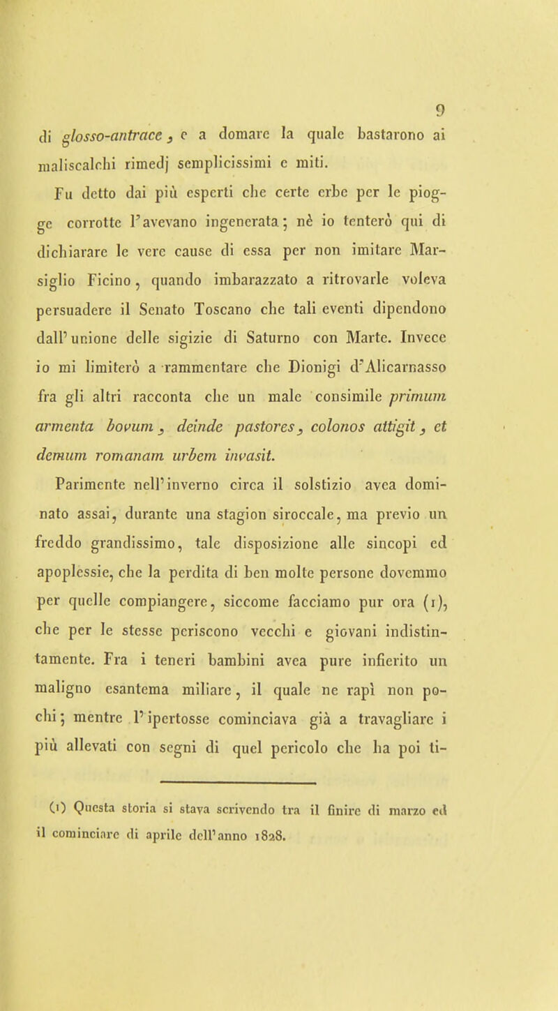 cli glosso-antrace j c a domarc la quale bastarono ai nialiscalchi rimedj scmplicissimi c raiti. Fu dctto dai piu esperti die certe crbe per le piog- ge corrotte I’avevano ingencrala; io tentero qui di dichiarare le vere cause di essa per non imitare Mar- siglio Ficino, quando imbarazzato a ritrovarle voleva pcrsuadere il Senate Toscano che tali eventi dipendono dall’unione delle sigizie di Saturno con Marte. Invece io mi limitero a rammentare che Dionigi d'Alicarnasso fra gli altri racconta die un male consimile prinium armenta bovum ^ deinde pastores, colonos aitigit j ct demum romanam urhem invasit. Parimente nell’inverno circa il solstizio avea domi- nate assai, durante una stagion siroccale, ma previo un freddo grandissimo, tale disposizione alle sincopi ed apoplcssie, che la perdita di ben molte persone dovemnio per quelle compiangere, siccome facciamo pur ora (i), che per le stesse periscono vecchi e giovani indistin- tamente. Fra i teneri bambini avea pure infierito un maligno esantema miliare, il quale ne rapi non po- chi 5 mentre P ipertosse cominciava gia a travagliare i piii allevati con segni di quel pericolo che ha poi li- CO Qiicsta storia si staya scrivendo tra il finire di niarzo ed il cominciarc di aprile dell’anno 1828.