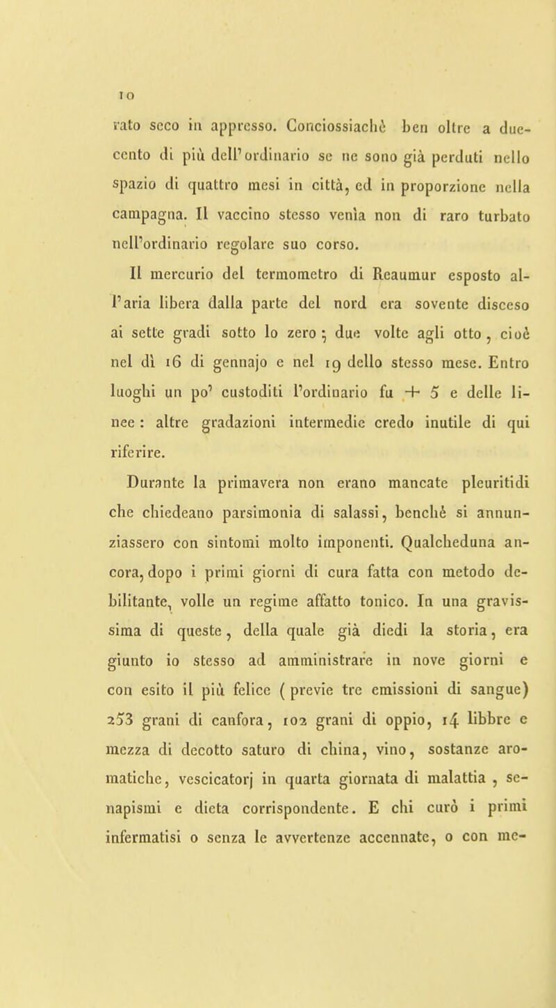 lo lalo scco ill apprcsso. Conciossiaclii ben ollre a due- ccnto dt piu delPordinario se ne sono gia pcrduti nello spazio di quattro raesi in citta, cd in proporzione nella campagna. II vaccino stcsso venla non di raro turbato nell’ordinario regolarc suo corso. II mercurio del tcrmometro di Reaumur esposto al- I’aria libera dalla parte del nord era sovente disceso ai setle gradi sotto lo zero ^ due volte agli otto , ciod nel di i6 di gennajo e nel ig dcllo stcsso mese. Entro luoghi un po’ custoditi I’ordinario fu + 5 e delle li- nee: altre gradazioni interraedic credo inutile di qui rife ri re. Durante la priraavera non erano mancate pleuritidi che chiedeano parsimonia di salassi, bencli6 si annun- ziassero con sintomi molto iraponenti. Qualcheduna an- cora, dopo i primi giorni di cura fatta con metodo dc- bilitante, voile un regime affatto tonico. In una gravis- sima di queste, della quale gia diedi la storia, era giunto io stesso ad amministrafe in nove giorni e con esito il piu felice ( previe tre emissioni di sangue) 253 grani di canfora, 102 grani di oppio, i4 libbre e raezza di decotto saturo di china, vino, sostanze aro- inatiche, vescicatorj in quarta giornata di malattia , se- napismi e dieta corrispondente. E chi euro 1 primi