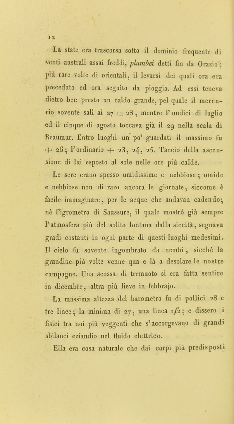 venti australi assai freddi, plumbei detti fm da Orazio; pill rare volte di oriental!, il levarsi dei quali ora era preceduto ed ora seguito da pioggia. Ad essi teneva dictro ben presto un caldo grande, pel quale il mercu- rio sovente sail ai 27 = 28 , inentre P undid di luglio ed il cinque di agosto toccava gia il 29 nella scala di Reaumur. Entro luoghi un po’ guardati il raassimo fu + 26; I’ordinario -f- 28, 24, 25, Taccio della ascen- sione di lui esposto al sole nelle ore piu calde. Le sere erano spesso umidissime e nebbiose ^ umide e nebbiose non di raro ancora le giornate, siccome h facile iramaginare, per le acque che andavan cadendo^ Pigrometro di Saussure, il quale mostro gia sempre Patmosfera piii del solito lontana dalla siccita, segnava gradi costanti in ogni parte di quest! luoghi medesimi. Il cielo fu sovente ingoinbrato da nembi , sicch^ la grandine piu volte venne qua e la a desolare le nostre campagne. Una scossa di tremuoto si era fatta sentire in dicerabre, altra piu lieve in febbrajo. La massima altezza del barometro fu di pollici 28 e tre linee^ la minima di 27, una linea 1/2^ e dissero i fisici Ira noi piti veggenti che s’accorgevano di grandi sbilanci eziandio nel fluido elettrico. Ella era cosa naturalc che dai corpi piti predisposti