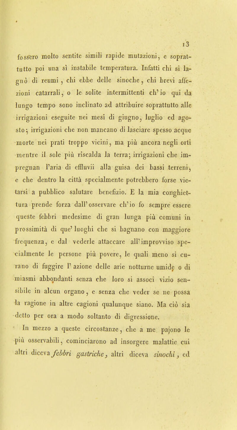 fosstro molto sentitc simili rapiclc mutazioni, c soprat- tiitto poi una si instabile tcmpcratura. Infatti chi si la- gno di remni 5 chi ehhe dclle sinoche, chi hrcvi affe- zioni catarrali, o le solite intermittenti ch’io qui da lungo tempo sono inclinato ad attribuire soprattutto alle irrigazioni eseguite nei mesi di giugno, luglio ed ago- sto ^ irrigazioni che non mancano di lasciare spesso acque morte nei prati troppo vicini, ma piii ancora negli orli mentre il sole piu riscalda la terra; irrigazioni che im- pregnan I’aria di effluvii alia guisa dei hassi terreni, e che dentro la citta specialmente potrehhero forse vie- tarsi a pubblico salutare benefizio. E la mia conghiet- tura prende forza dalPosservare ch’io fo sempre essere queste febbri medesime di gran lunga piu comuni in prossimita di que’ luoghi che si hagnano con maggiore frequenza, e dal vederle attaccare alPimprovviso spe- cialmente le persone piu povere, le quali meno si cu- rano di fuggire P azione delle arie notturne umidc o di miasmi ahhqndanti senza che loro si associ vizio sen- sihile in alcun organo, e senza che veder se ne possa la ragione in altre cagioni qualunque siano. Ma cio sia dctlo per ora a modo soltanto di digressione. In mezzo a queste circostanze j che a me pajono le piu osservahili, cominciarono ad insorgere malattic cui altri A\cc\z fehbri gastrichcy altri diccva sinochi, cd
