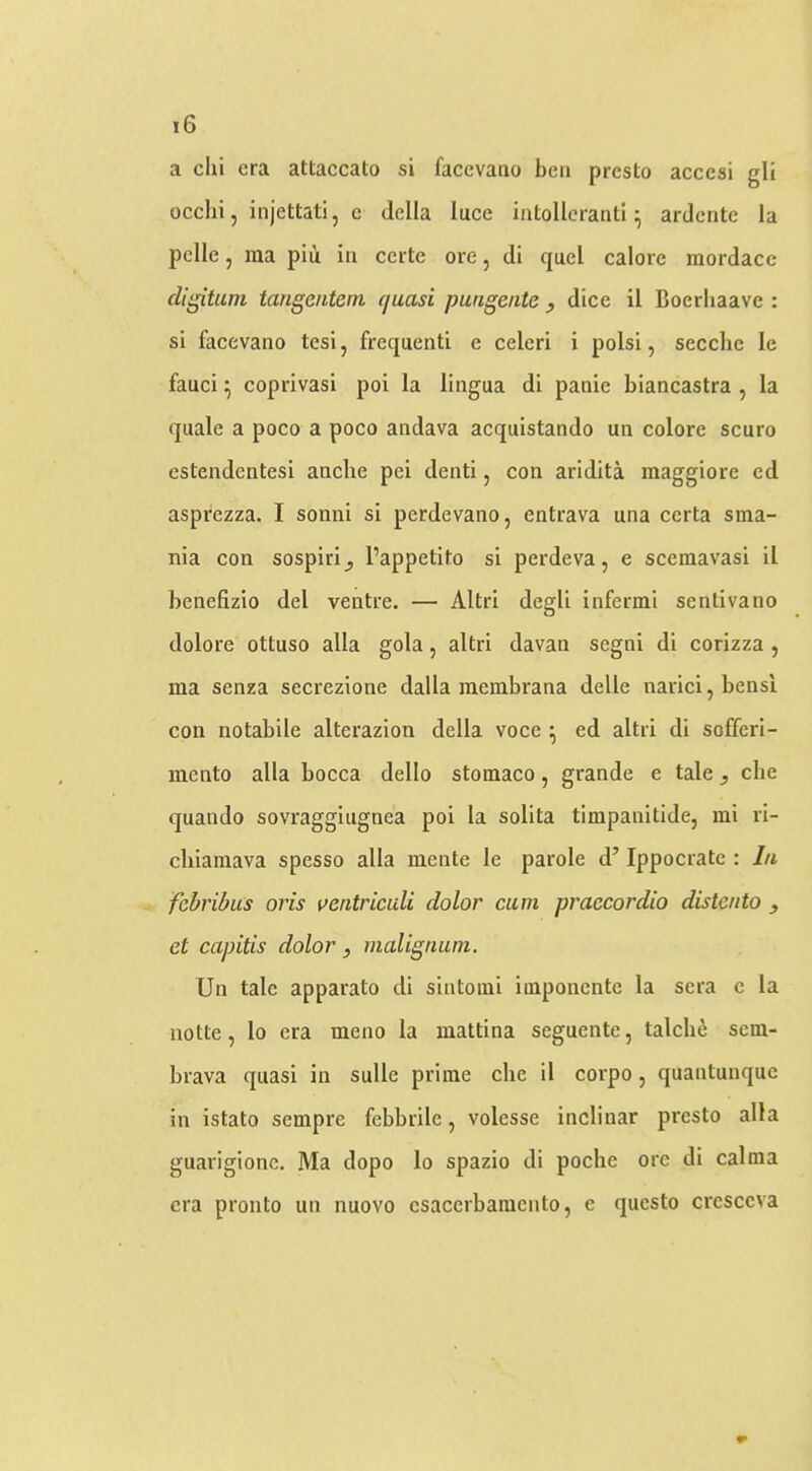 a chi era attaccato si facevano ben presto accesi gli ocelli, injettati, c della luce intolleranti ^ ardente la pclle, ina piii in certc ore, di quel calore raordacc digitum taiigentem quasi pangeiite y dice il Boerliaave : si facevano tesi, frequenti e celcri i polsi, secche le fauci ^ coprivasi poi la lingua di panic biancastra , la quale a poco a poco andava acquistando un colore scuro estendentesi anche pei denti, con aridita maggiore ed asprezza. I sonni si perdevano, entrava una certa sma- nia con sospiri^ I’appetito si perdeva, e scemavasi il benefizio del ventre. — Altri degli infermi sentivano dolore ottuso alia gola, altri davan segni di corizza , ma senza secrezione dalla raembrana delle narici,bensi con notabile alterazion della voce ^ ed altri di sofferi- mento alia bocca dello stomaco, grande e tale, che quando sovraggiugnea poi la solita timpanitide, mi ri- chiainava spesso alia mente le parole d’ Ippocrate : In fchribus oris ventriculi dolor cum praecordio distento et capitis dolor , malignum. Un talc apparato di sintomi imponente la sera c la notte, lo era meno la mattina seguente, talclie sem- brava quasi in sulle prime che il corpo, quantunque in istato sempre febbrile, volcsse inclinar presto alia guarigionc. Ma dopo lo spazio di poche ore di calma era pronto un nuovo csaccrbaracnto, c questo crcsccva