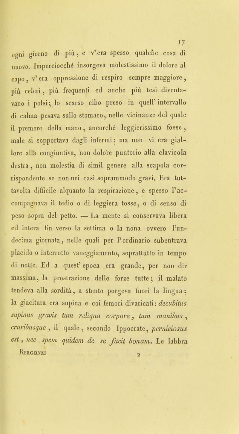 ogni giorno di piii, e v’era spesso qualchc cosa di nuovo. Impercioccli^ insorgeva molestissimo il dolorc al capo 5 v’ era oppressione di respiro semprc maggiorc , piu celeri, piii frcqiienti ed anche piii tesi diventa- vano i polsi ^ lo scarso cibo preso in quell’ intervallo di calma pesava sullo stomaco, nelle vicinanze del quale il premere della mano, ancorche leggierissimo fosse , male si sopportava dagli infermi^ ma non vi era gial- lore alia congiuntiva, non dolo're puntorio alia clavicola destra, non molestia di simil genere alia scapola cor- rispondente se non nei casi sopramraodo gravi. Era tut- tavolta difficile alquanto la respirazione, e spesso I’ac- coinpagnava il tcdio o di leggiera tosse, o di sense di peso sopra del petto. — La mente si conservava libera ed intera fin verso la settiraa o la nona ovvero I’un- decima giornata^ nelle qiiali per I’ordinario subentrava placido 0 interrotto vaneggiamento, soprattutto in tempo di notte. Ed a quest’epoca era grande, per non dir massima, la prostrazione dclle forze tutte ^ il malato tendeva alia sordita, a stento porgeva fuori la lingua ^ la giacitura era supina e col feraorl divaricati: supinus gravis turn relicjao corpore, tarn manibus, cruribusque j il quale, secondo Ippocrate, perniciosus est y nec spent quidem de se facit bonani. Le labbra Bergonzi o