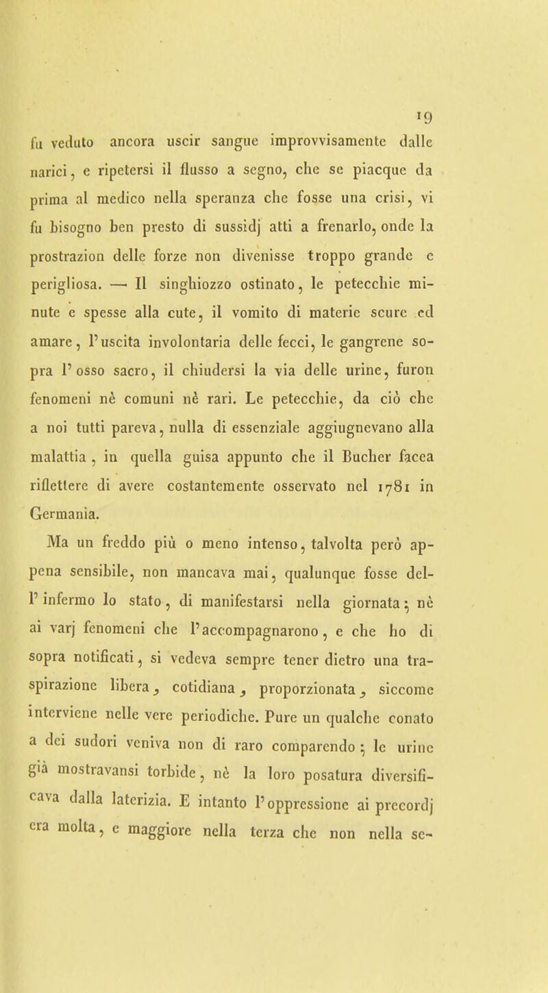 >9 fa vcduto ancora uscir sangue improvvisamcntc dalle narici, e rlpetersi il flusso a segno, che se piacque da prima al medico nella speranza che fosse una crisi, vi fu hisogno ben presto di sussidj atti a frenarlo, onde la prostrazion delle forze non divenisse troppo grande c perigliosa, —■ II singhiozzo ostinato, le petecchie mi- nute e spesse alia cute, il vomito di materie scurc cd amare, I’uscita involontaria delle feed, le gangrene so- pra 1’osso sacro, il chiudersi la via delle urine, furon fenomeni ne comuni nS rari. Le petecchie, da cio che a noi tutti pareva, nulla di essenziale aggiugnevano alia malattia , in quella guisa appunto che il Bucher facea riflettere di avere costantementc osservato nel 1781 in Germania. Ma un freddo piii 0 meno intenso, talvolta pero ap- pena sensibile, non mancava mai, qualunque fosse del- P infermo lo stato , di manifestarsi nella giornata ^ ne ai varj fenomeni che Paccompagnarono, e che ho di sopra notificati, si vedeva sempre tener dietro una tra- spirazione libera, cotidiana , proporzionata, siccorae interviene nelle vere periodiche. Pure un qualche conato a dci sudori veniva non di raro comparendo \ Ic urine gia mostravansi torbide, ni la loro posatura diversifi- cava dalla latcrizia. E intanto Poppressionc ai precordj era raolta, c raaggiore nella terza che non nella sc-